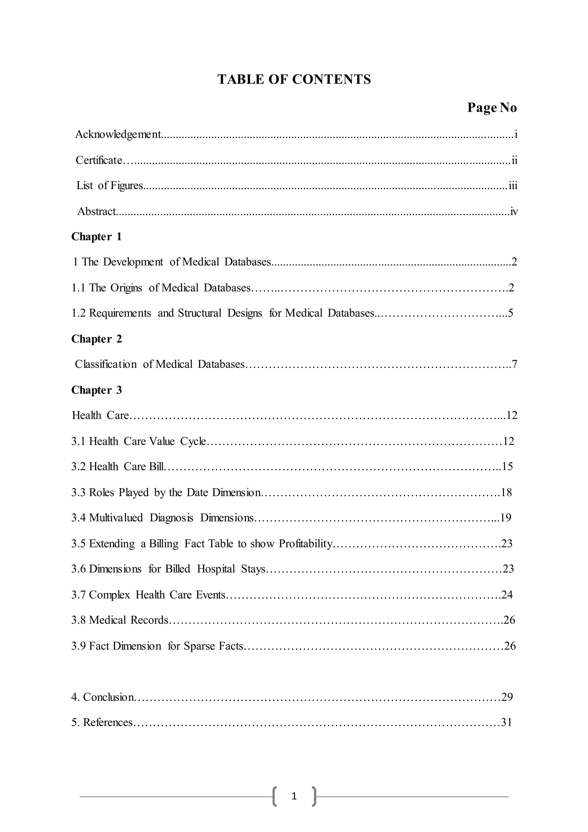 1
TABLE OF CONTENTS
Page No
Acknowledgement.......................................................................................................................i
Certificate…...............................................................................................................................ii
List of Figures...........................................................................................................................iii
Abstract.....................................................................................................................................iv
Chapter 1
1 The Development of Medical Databases.................................................................................2
1.1 The Origins of Medical Databases……..………………………………………………….2
1.2 Requirements and Structural Designs for Medical Databases..…………………………...5
Chapter 2
Classification of Medical Databases…………………………………………………………..7
Chapter 3
Health Care…………………………………………………………………………………...12
3.1 Health Care Value Cycle…………………………………………………………………12
3.2 Health Care Bill…………………………………………………………………………..15
3.3 Roles Played by the Date Dimension…………………………………………………….18
3.4 Multivalued Diagnosis Dimensions……………………………………………………...19
3.5 Extending a Billing Fact Table to show Profitability…………………………………….23
3.6 Dimensions for Billed Hospital Stays……………………………………………………23
3.7 Complex Health Care Events…………………………………………………………….24
3.8 Medical Records………………………………………………………………………….26
3.9 Fact Dimension for Sparse Facts…………………………………………………………26
4. Conclusion…………………………………………………………………………………29
5. References…………………………………………………………………………………31
 