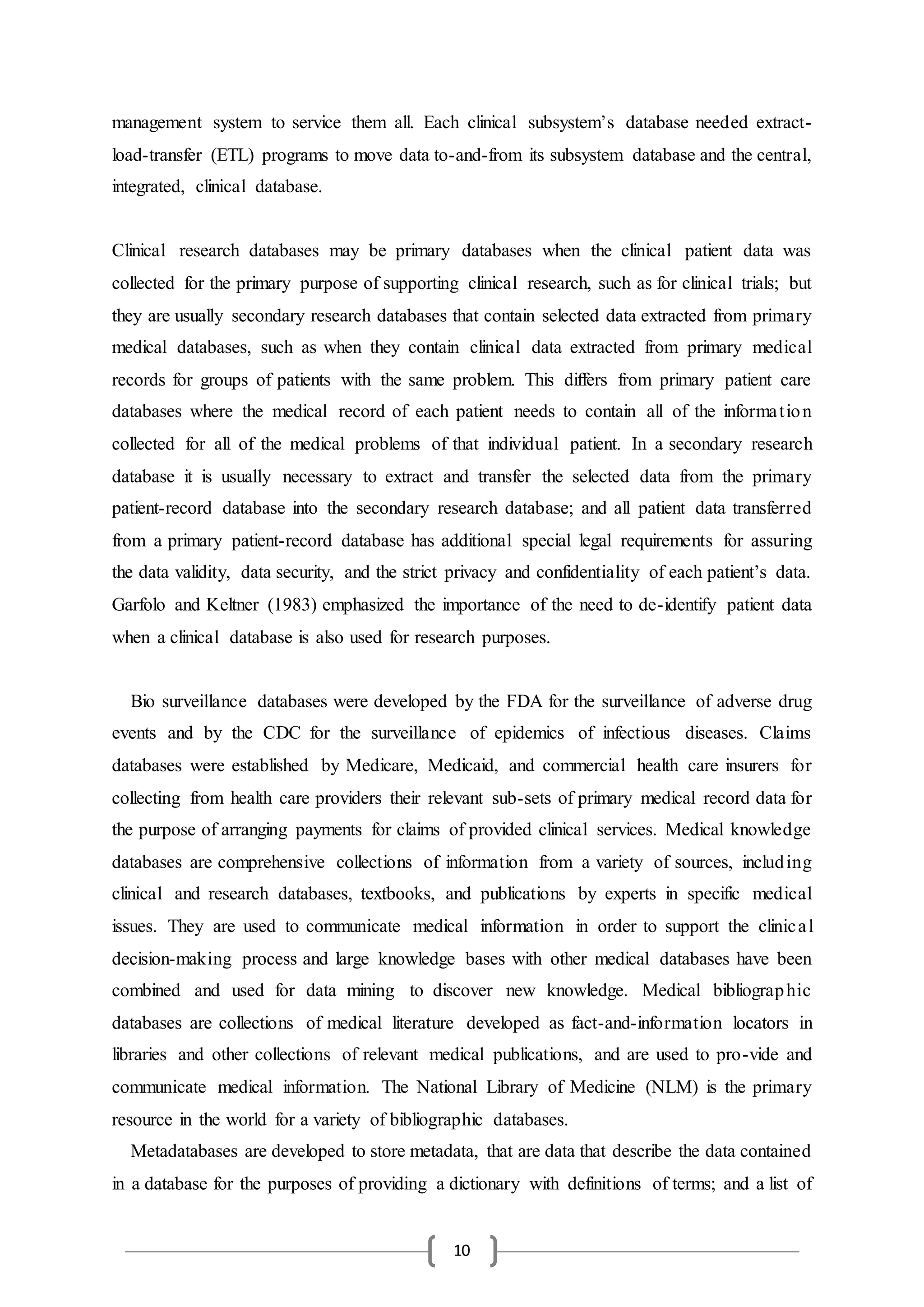 10
management system to service them all. Each clinical subsystem’s database needed extract-
load-transfer (ETL) programs to move data to-and-from its subsystem database and the central,
integrated, clinical database.
Clinical research databases may be primary databases when the clinical patient data was
collected for the primary purpose of supporting clinical research, such as for clinical trials; but
they are usually secondary research databases that contain selected data extracted from primary
medical databases, such as when they contain clinical data extracted from primary medical
records for groups of patients with the same problem. This differs from primary patient care
databases where the medical record of each patient needs to contain all of the information
collected for all of the medical problems of that individual patient. In a secondary research
database it is usually necessary to extract and transfer the selected data from the primary
patient-record database into the secondary research database; and all patient data transferred
from a primary patient-record database has additional special legal requirements for assuring
the data validity, data security, and the strict privacy and confidentiality of each patient’s data.
Garfolo and Keltner (1983) emphasized the importance of the need to de-identify patient data
when a clinical database is also used for research purposes.
Bio surveillance databases were developed by the FDA for the surveillance of adverse drug
events and by the CDC for the surveillance of epidemics of infectious diseases. Claims
databases were established by Medicare, Medicaid, and commercial health care insurers for
collecting from health care providers their relevant sub-sets of primary medical record data for
the purpose of arranging payments for claims of provided clinical services. Medical knowledge
databases are comprehensive collections of information from a variety of sources, including
clinical and research databases, textbooks, and publications by experts in specific medical
issues. They are used to communicate medical information in order to support the clinical
decision-making process and large knowledge bases with other medical databases have been
combined and used for data mining to discover new knowledge. Medical bibliographic
databases are collections of medical literature developed as fact-and-information locators in
libraries and other collections of relevant medical publications, and are used to pro-vide and
communicate medical information. The National Library of Medicine (NLM) is the primary
resource in the world for a variety of bibliographic databases.
Metadatabases are developed to store metadata, that are data that describe the data contained
in a database for the purposes of providing a dictionary with definitions of terms; and a list of
 