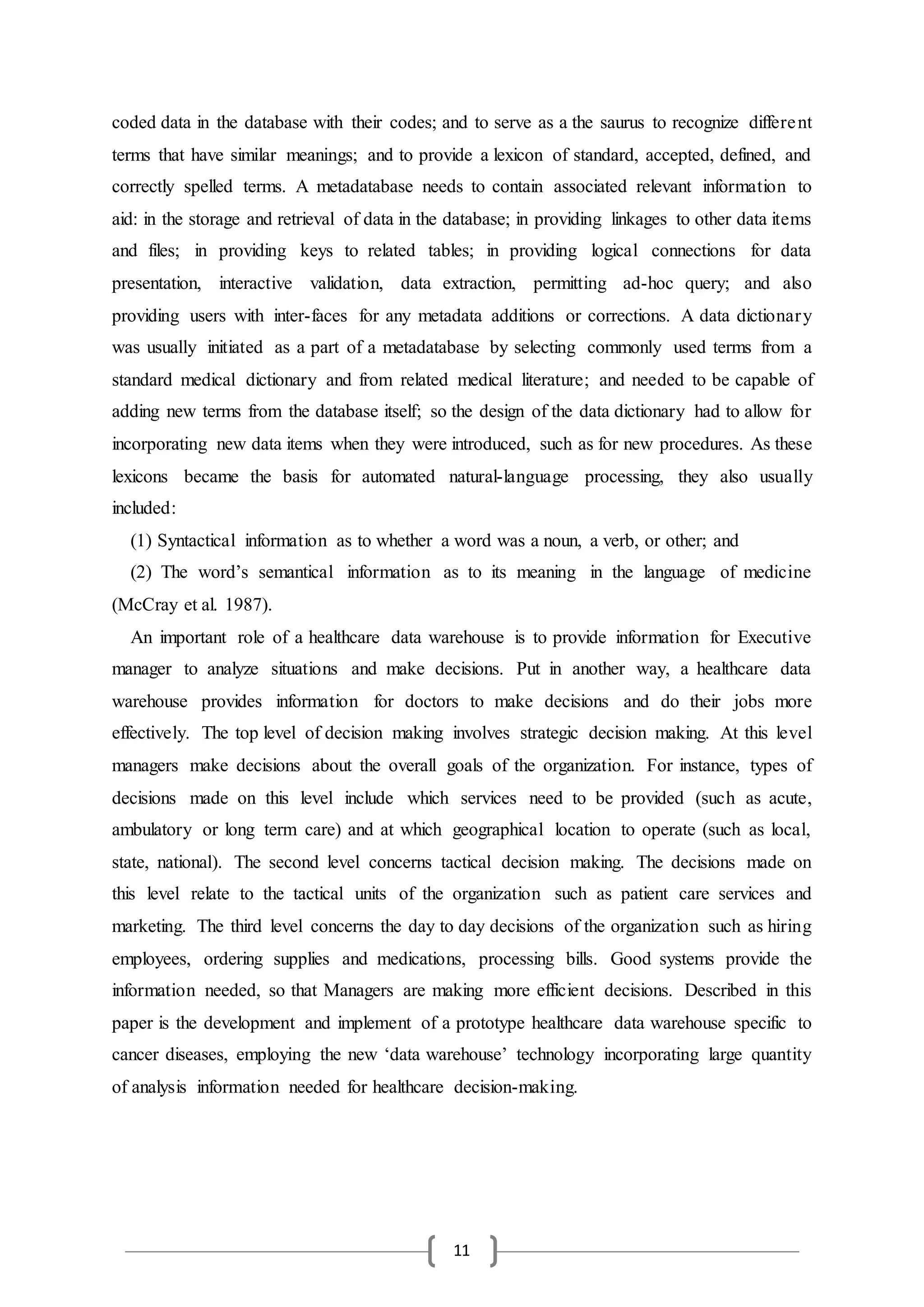 11
coded data in the database with their codes; and to serve as a the saurus to recognize different
terms that have similar meanings; and to provide a lexicon of standard, accepted, defined, and
correctly spelled terms. A metadatabase needs to contain associated relevant information to
aid: in the storage and retrieval of data in the database; in providing linkages to other data items
and files; in providing keys to related tables; in providing logical connections for data
presentation, interactive validation, data extraction, permitting ad-hoc query; and also
providing users with inter-faces for any metadata additions or corrections. A data dictionary
was usually initiated as a part of a metadatabase by selecting commonly used terms from a
standard medical dictionary and from related medical literature; and needed to be capable of
adding new terms from the database itself; so the design of the data dictionary had to allow for
incorporating new data items when they were introduced, such as for new procedures. As these
lexicons became the basis for automated natural-language processing, they also usually
included:
(1) Syntactical information as to whether a word was a noun, a verb, or other; and
(2) The word’s semantical information as to its meaning in the language of medicine
(McCray et al. 1987).
An important role of a healthcare data warehouse is to provide information for Executive
manager to analyze situations and make decisions. Put in another way, a healthcare data
warehouse provides information for doctors to make decisions and do their jobs more
effectively. The top level of decision making involves strategic decision making. At this level
managers make decisions about the overall goals of the organization. For instance, types of
decisions made on this level include which services need to be provided (such as acute,
ambulatory or long term care) and at which geographical location to operate (such as local,
state, national). The second level concerns tactical decision making. The decisions made on
this level relate to the tactical units of the organization such as patient care services and
marketing. The third level concerns the day to day decisions of the organization such as hiring
employees, ordering supplies and medications, processing bills. Good systems provide the
information needed, so that Managers are making more efficient decisions. Described in this
paper is the development and implement of a prototype healthcare data warehouse specific to
cancer diseases, employing the new ‘data warehouse’ technology incorporating large quantity
of analysis information needed for healthcare decision-making.
 