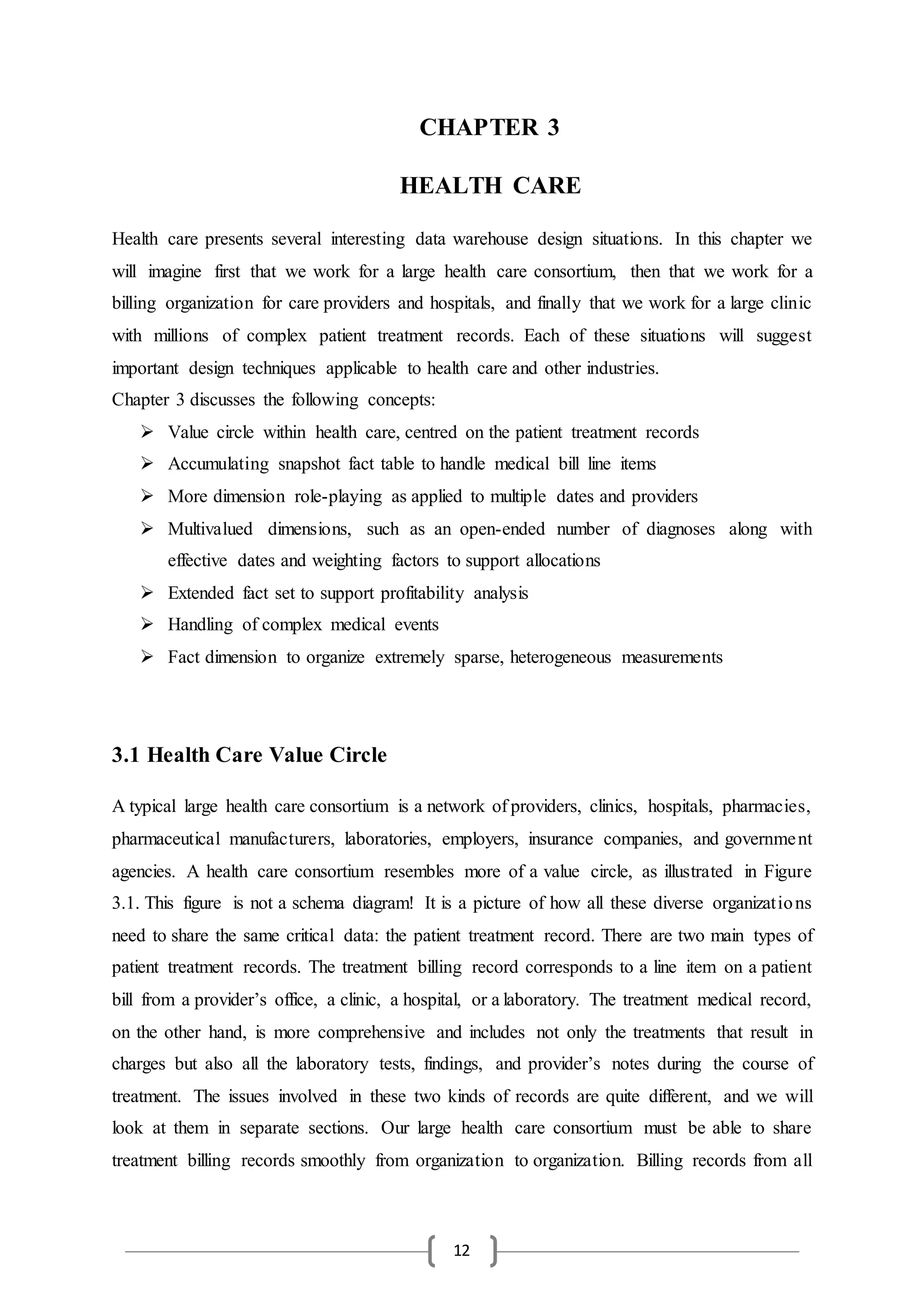 12
CHAPTER 3
HEALTH CARE
Health care presents several interesting data warehouse design situations. In this chapter we
will imagine first that we work for a large health care consortium, then that we work for a
billing organization for care providers and hospitals, and finally that we work for a large clinic
with millions of complex patient treatment records. Each of these situations will suggest
important design techniques applicable to health care and other industries.
Chapter 3 discusses the following concepts:
 Value circle within health care, centred on the patient treatment records
 Accumulating snapshot fact table to handle medical bill line items
 More dimension role-playing as applied to multiple dates and providers
 Multivalued dimensions, such as an open-ended number of diagnoses along with
effective dates and weighting factors to support allocations
 Extended fact set to support profitability analysis
 Handling of complex medical events
 Fact dimension to organize extremely sparse, heterogeneous measurements
3.1 Health Care Value Circle
A typical large health care consortium is a network of providers, clinics, hospitals, pharmacies,
pharmaceutical manufacturers, laboratories, employers, insurance companies, and government
agencies. A health care consortium resembles more of a value circle, as illustrated in Figure
3.1. This figure is not a schema diagram! It is a picture of how all these diverse organizations
need to share the same critical data: the patient treatment record. There are two main types of
patient treatment records. The treatment billing record corresponds to a line item on a patient
bill from a provider’s office, a clinic, a hospital, or a laboratory. The treatment medical record,
on the other hand, is more comprehensive and includes not only the treatments that result in
charges but also all the laboratory tests, findings, and provider’s notes during the course of
treatment. The issues involved in these two kinds of records are quite different, and we will
look at them in separate sections. Our large health care consortium must be able to share
treatment billing records smoothly from organization to organization. Billing records from all
 