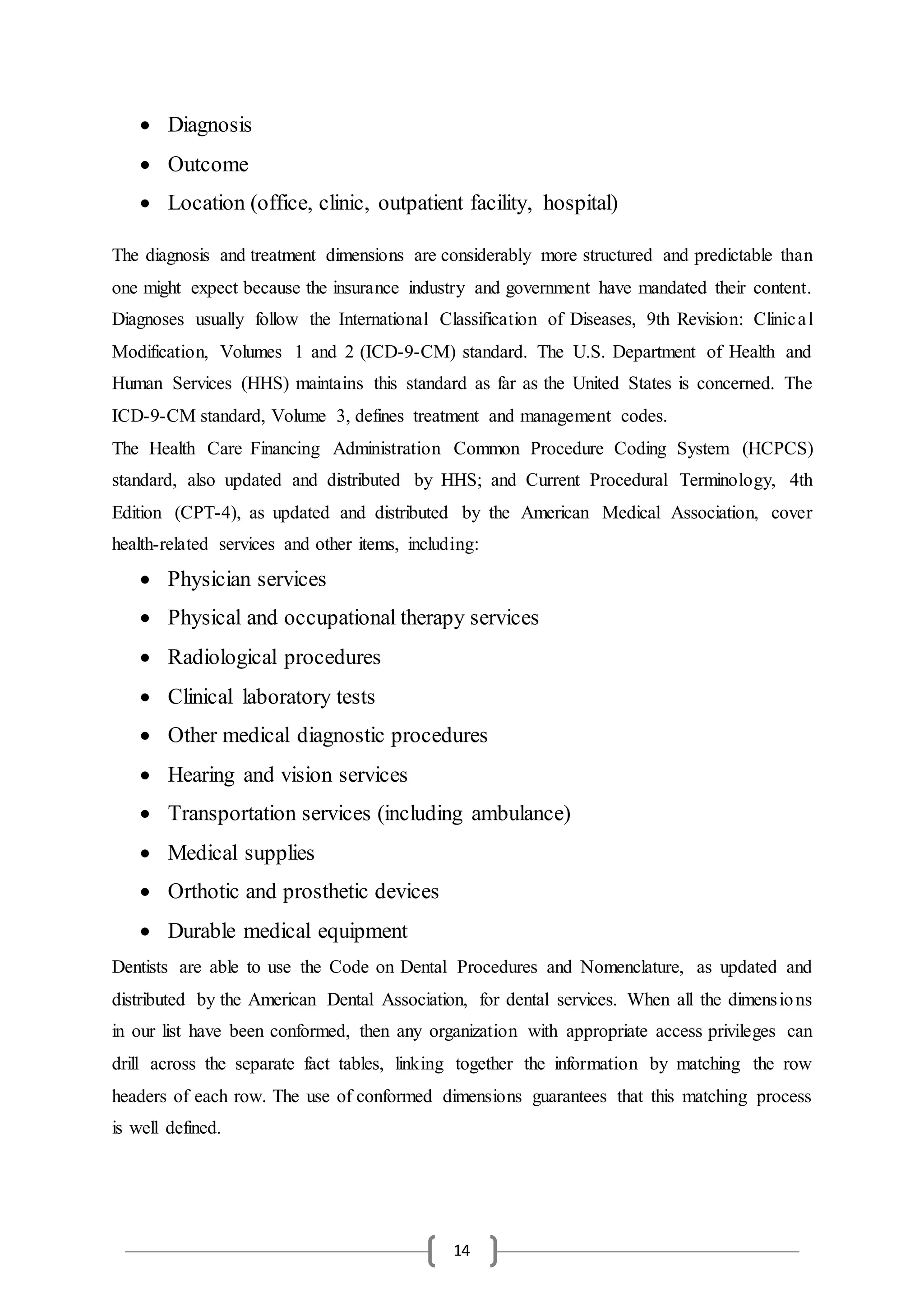 14
 Diagnosis
 Outcome
 Location (office, clinic, outpatient facility, hospital)
The diagnosis and treatment dimensions are considerably more structured and predictable than
one might expect because the insurance industry and government have mandated their content.
Diagnoses usually follow the International Classification of Diseases, 9th Revision: Clinical
Modification, Volumes 1 and 2 (ICD-9-CM) standard. The U.S. Department of Health and
Human Services (HHS) maintains this standard as far as the United States is concerned. The
ICD-9-CM standard, Volume 3, defines treatment and management codes.
The Health Care Financing Administration Common Procedure Coding System (HCPCS)
standard, also updated and distributed by HHS; and Current Procedural Terminology, 4th
Edition (CPT-4), as updated and distributed by the American Medical Association, cover
health-related services and other items, including:
 Physician services
 Physical and occupational therapy services
 Radiological procedures
 Clinical laboratory tests
 Other medical diagnostic procedures
 Hearing and vision services
 Transportation services (including ambulance)
 Medical supplies
 Orthotic and prosthetic devices
 Durable medical equipment
Dentists are able to use the Code on Dental Procedures and Nomenclature, as updated and
distributed by the American Dental Association, for dental services. When all the dimensions
in our list have been conformed, then any organization with appropriate access privileges can
drill across the separate fact tables, linking together the information by matching the row
headers of each row. The use of conformed dimensions guarantees that this matching process
is well defined.
 