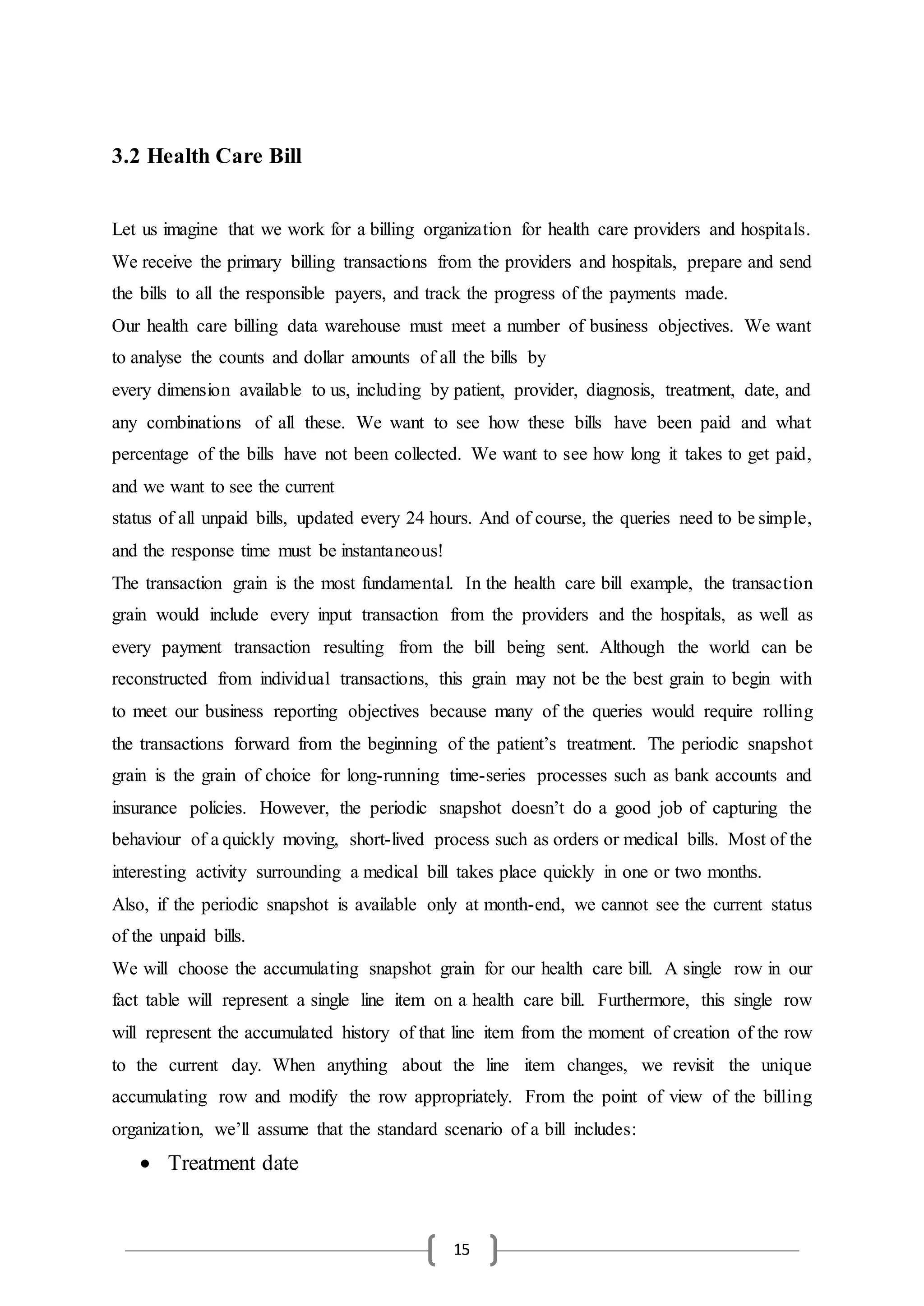15
3.2 Health Care Bill
Let us imagine that we work for a billing organization for health care providers and hospitals.
We receive the primary billing transactions from the providers and hospitals, prepare and send
the bills to all the responsible payers, and track the progress of the payments made.
Our health care billing data warehouse must meet a number of business objectives. We want
to analyse the counts and dollar amounts of all the bills by
every dimension available to us, including by patient, provider, diagnosis, treatment, date, and
any combinations of all these. We want to see how these bills have been paid and what
percentage of the bills have not been collected. We want to see how long it takes to get paid,
and we want to see the current
status of all unpaid bills, updated every 24 hours. And of course, the queries need to be simple,
and the response time must be instantaneous!
The transaction grain is the most fundamental. In the health care bill example, the transaction
grain would include every input transaction from the providers and the hospitals, as well as
every payment transaction resulting from the bill being sent. Although the world can be
reconstructed from individual transactions, this grain may not be the best grain to begin with
to meet our business reporting objectives because many of the queries would require rolling
the transactions forward from the beginning of the patient’s treatment. The periodic snapshot
grain is the grain of choice for long-running time-series processes such as bank accounts and
insurance policies. However, the periodic snapshot doesn’t do a good job of capturing the
behaviour of a quickly moving, short-lived process such as orders or medical bills. Most of the
interesting activity surrounding a medical bill takes place quickly in one or two months.
Also, if the periodic snapshot is available only at month-end, we cannot see the current status
of the unpaid bills.
We will choose the accumulating snapshot grain for our health care bill. A single row in our
fact table will represent a single line item on a health care bill. Furthermore, this single row
will represent the accumulated history of that line item from the moment of creation of the row
to the current day. When anything about the line item changes, we revisit the unique
accumulating row and modify the row appropriately. From the point of view of the billing
organization, we’ll assume that the standard scenario of a bill includes:
 Treatment date
 