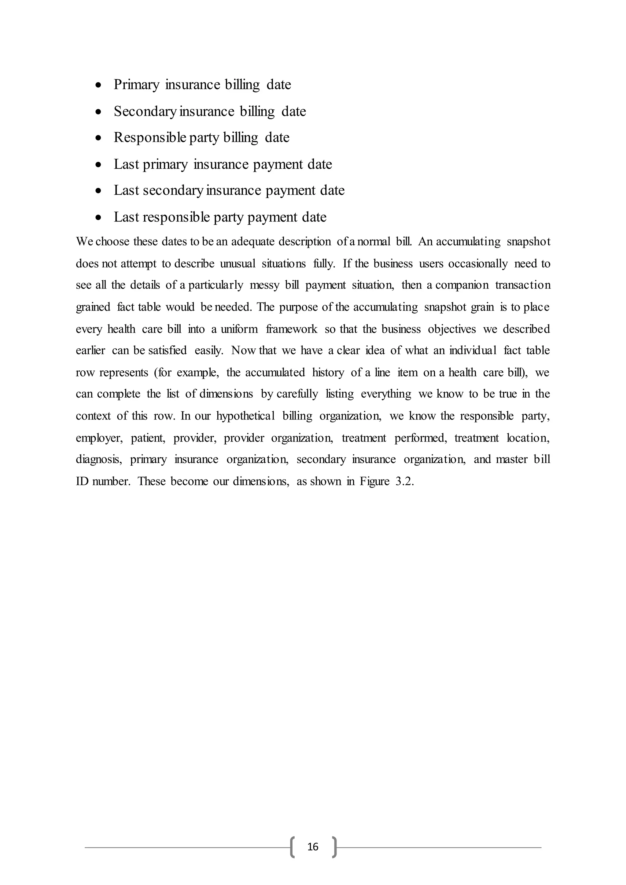 16
 Primary insurance billing date
 Secondaryinsurance billing date
 Responsible party billing date
 Last primary insurance payment date
 Last secondaryinsurance payment date
 Last responsible party payment date
We choose these dates to be an adequate description of a normal bill. An accumulating snapshot
does not attempt to describe unusual situations fully. If the business users occasionally need to
see all the details of a particularly messy bill payment situation, then a companion transaction
grained fact table would be needed. The purpose of the accumulating snapshot grain is to place
every health care bill into a uniform framework so that the business objectives we described
earlier can be satisfied easily. Now that we have a clear idea of what an individual fact table
row represents (for example, the accumulated history of a line item on a health care bill), we
can complete the list of dimensions by carefully listing everything we know to be true in the
context of this row. In our hypothetical billing organization, we know the responsible party,
employer, patient, provider, provider organization, treatment performed, treatment location,
diagnosis, primary insurance organization, secondary insurance organization, and master bill
ID number. These become our dimensions, as shown in Figure 3.2.
 