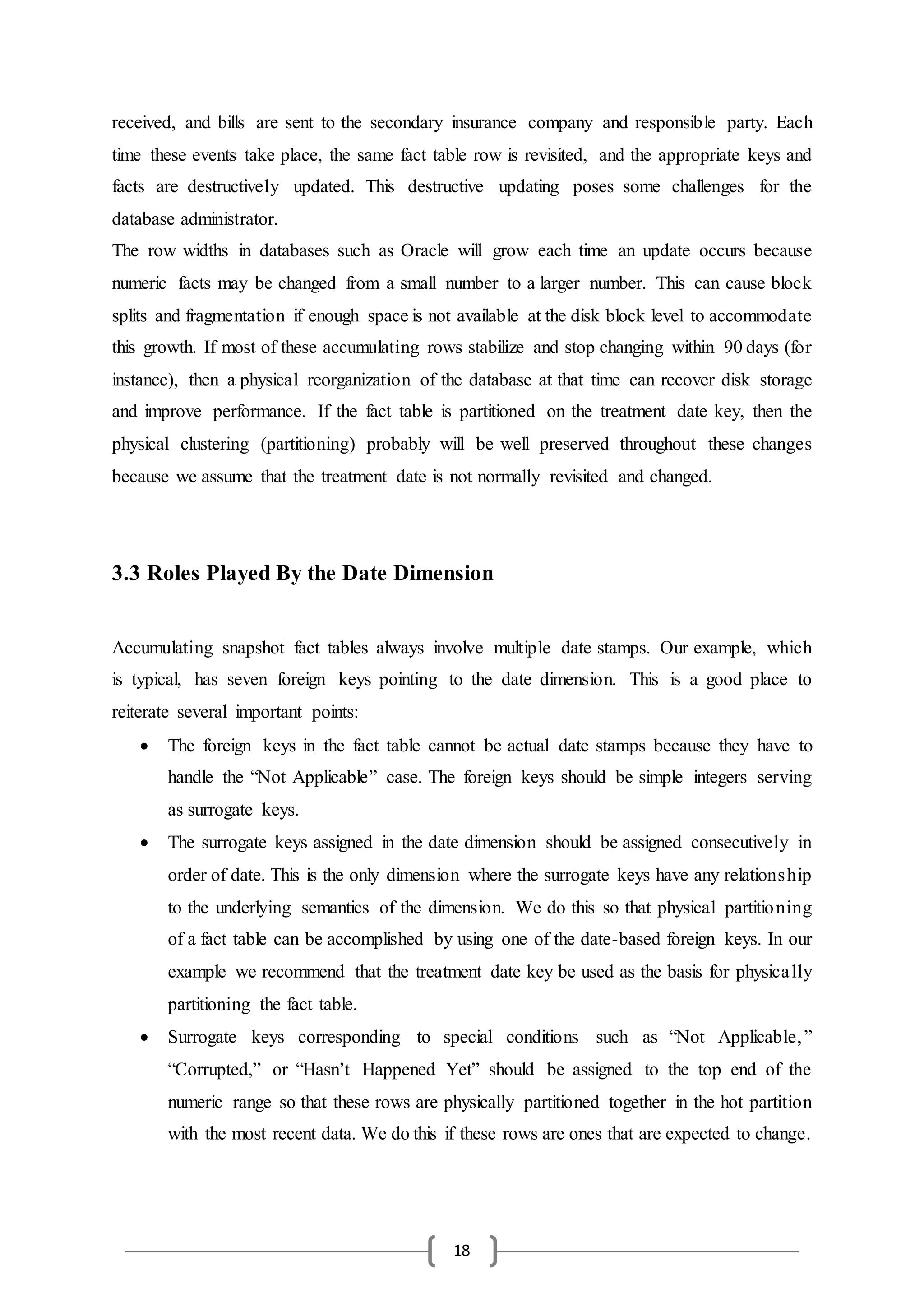 18
received, and bills are sent to the secondary insurance company and responsible party. Each
time these events take place, the same fact table row is revisited, and the appropriate keys and
facts are destructively updated. This destructive updating poses some challenges for the
database administrator.
The row widths in databases such as Oracle will grow each time an update occurs because
numeric facts may be changed from a small number to a larger number. This can cause block
splits and fragmentation if enough space is not available at the disk block level to accommodate
this growth. If most of these accumulating rows stabilize and stop changing within 90 days (for
instance), then a physical reorganization of the database at that time can recover disk storage
and improve performance. If the fact table is partitioned on the treatment date key, then the
physical clustering (partitioning) probably will be well preserved throughout these changes
because we assume that the treatment date is not normally revisited and changed.
3.3 Roles Played By the Date Dimension
Accumulating snapshot fact tables always involve multiple date stamps. Our example, which
is typical, has seven foreign keys pointing to the date dimension. This is a good place to
reiterate several important points:
 The foreign keys in the fact table cannot be actual date stamps because they have to
handle the “Not Applicable” case. The foreign keys should be simple integers serving
as surrogate keys.
 The surrogate keys assigned in the date dimension should be assigned consecutively in
order of date. This is the only dimension where the surrogate keys have any relationship
to the underlying semantics of the dimension. We do this so that physical partitioning
of a fact table can be accomplished by using one of the date-based foreign keys. In our
example we recommend that the treatment date key be used as the basis for physically
partitioning the fact table.
 Surrogate keys corresponding to special conditions such as “Not Applicable,”
“Corrupted,” or “Hasn’t Happened Yet” should be assigned to the top end of the
numeric range so that these rows are physically partitioned together in the hot partition
with the most recent data. We do this if these rows are ones that are expected to change.
 