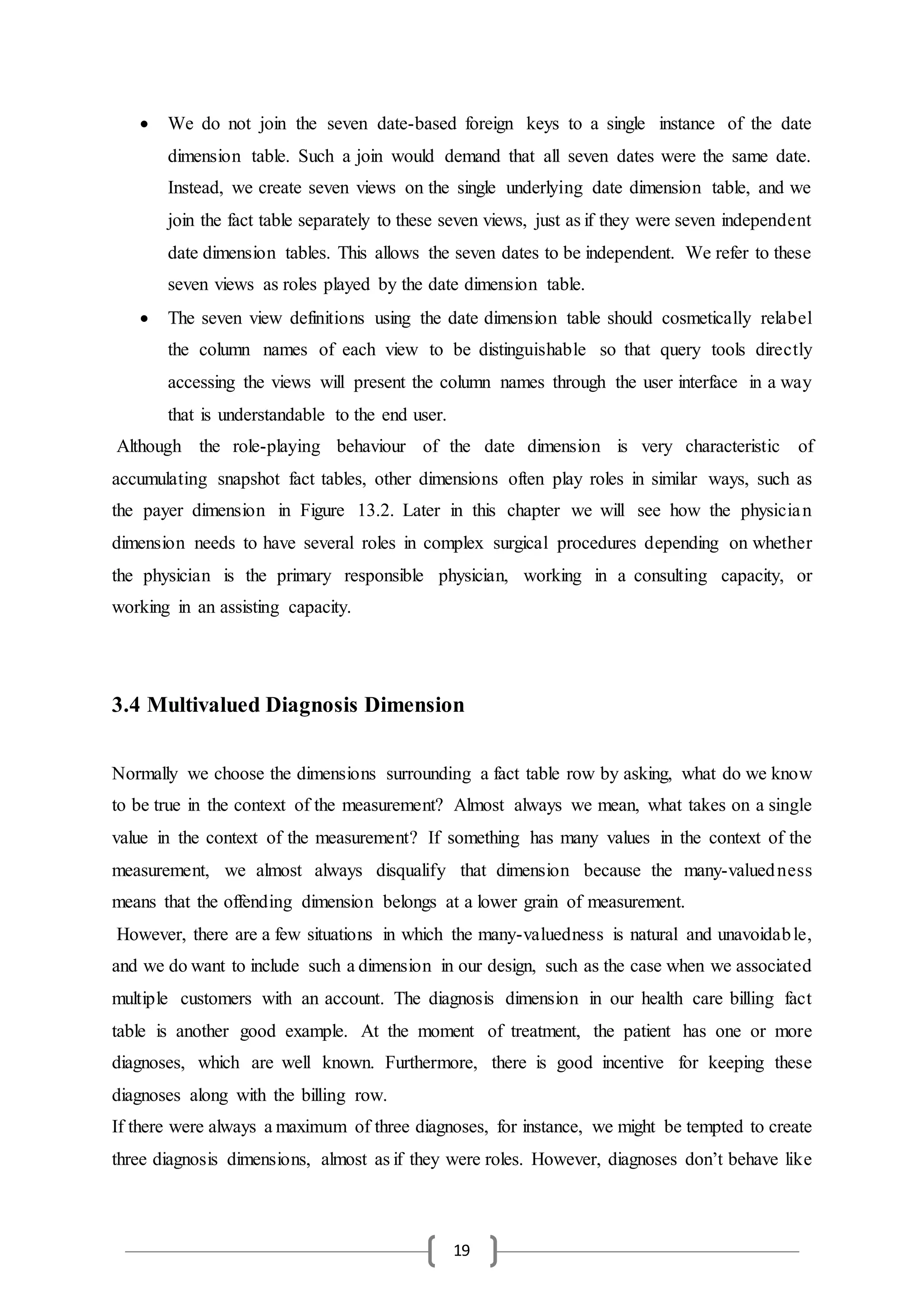 19
 We do not join the seven date-based foreign keys to a single instance of the date
dimension table. Such a join would demand that all seven dates were the same date.
Instead, we create seven views on the single underlying date dimension table, and we
join the fact table separately to these seven views, just as if they were seven independent
date dimension tables. This allows the seven dates to be independent. We refer to these
seven views as roles played by the date dimension table.
 The seven view definitions using the date dimension table should cosmetically relabel
the column names of each view to be distinguishable so that query tools directly
accessing the views will present the column names through the user interface in a way
that is understandable to the end user.
Although the role-playing behaviour of the date dimension is very characteristic of
accumulating snapshot fact tables, other dimensions often play roles in similar ways, such as
the payer dimension in Figure 13.2. Later in this chapter we will see how the physician
dimension needs to have several roles in complex surgical procedures depending on whether
the physician is the primary responsible physician, working in a consulting capacity, or
working in an assisting capacity.
3.4 Multivalued Diagnosis Dimension
Normally we choose the dimensions surrounding a fact table row by asking, what do we know
to be true in the context of the measurement? Almost always we mean, what takes on a single
value in the context of the measurement? If something has many values in the context of the
measurement, we almost always disqualify that dimension because the many-valuedness
means that the offending dimension belongs at a lower grain of measurement.
However, there are a few situations in which the many-valuedness is natural and unavoidable,
and we do want to include such a dimension in our design, such as the case when we associated
multiple customers with an account. The diagnosis dimension in our health care billing fact
table is another good example. At the moment of treatment, the patient has one or more
diagnoses, which are well known. Furthermore, there is good incentive for keeping these
diagnoses along with the billing row.
If there were always a maximum of three diagnoses, for instance, we might be tempted to create
three diagnosis dimensions, almost as if they were roles. However, diagnoses don’t behave like
 