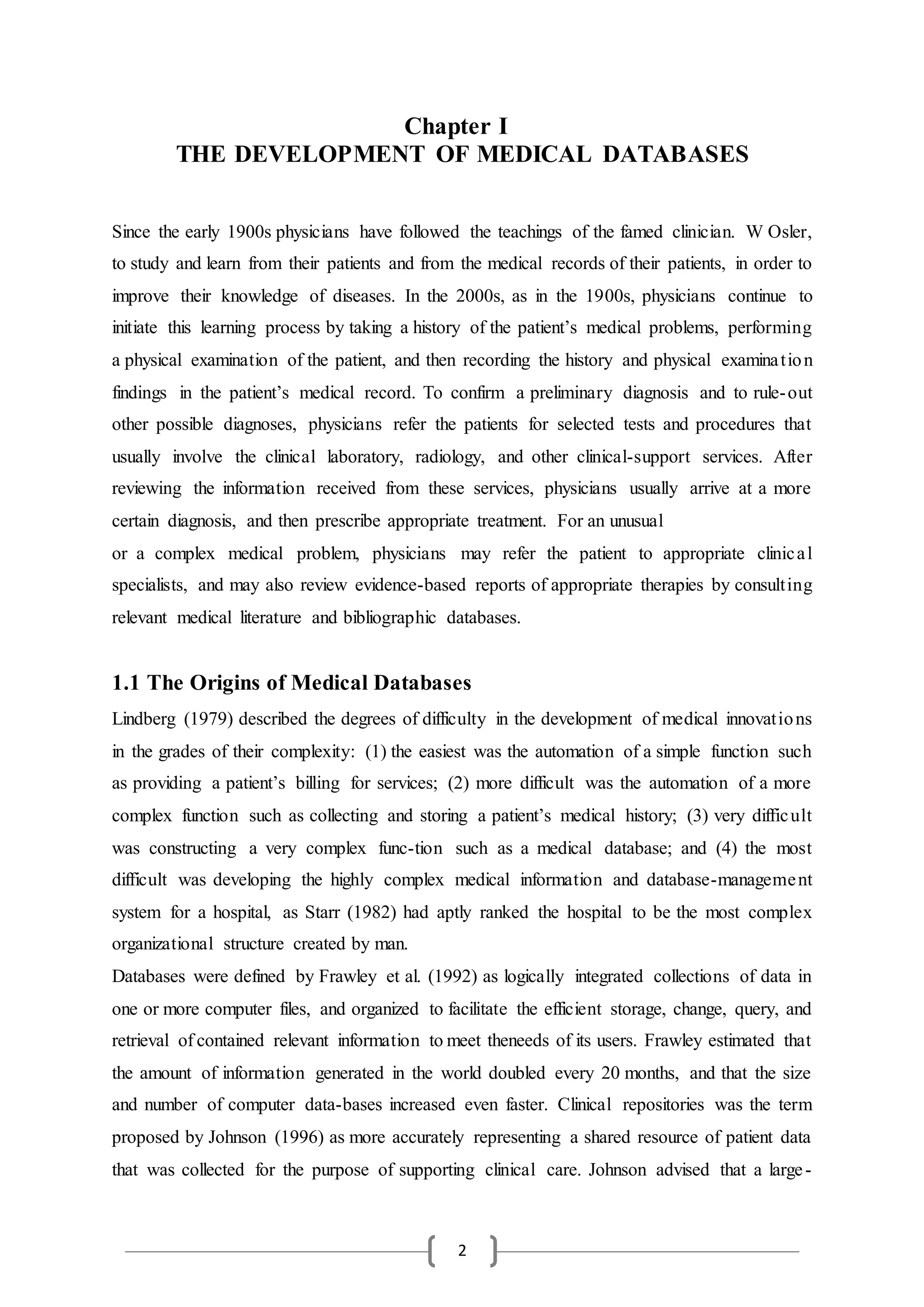 2
Chapter I
THE DEVELOPMENT OF MEDICAL DATABASES
Since the early 1900s physicians have followed the teachings of the famed clinician. W Osler,
to study and learn from their patients and from the medical records of their patients, in order to
improve their knowledge of diseases. In the 2000s, as in the 1900s, physicians continue to
initiate this learning process by taking a history of the patient’s medical problems, performing
a physical examination of the patient, and then recording the history and physical examination
findings in the patient’s medical record. To confirm a preliminary diagnosis and to rule-out
other possible diagnoses, physicians refer the patients for selected tests and procedures that
usually involve the clinical laboratory, radiology, and other clinical-support services. After
reviewing the information received from these services, physicians usually arrive at a more
certain diagnosis, and then prescribe appropriate treatment. For an unusual
or a complex medical problem, physicians may refer the patient to appropriate clinical
specialists, and may also review evidence-based reports of appropriate therapies by consulting
relevant medical literature and bibliographic databases.
1.1 The Origins of Medical Databases
Lindberg (1979) described the degrees of difficulty in the development of medical innovations
in the grades of their complexity: (1) the easiest was the automation of a simple function such
as providing a patient’s billing for services; (2) more difficult was the automation of a more
complex function such as collecting and storing a patient’s medical history; (3) very difficult
was constructing a very complex func-tion such as a medical database; and (4) the most
difficult was developing the highly complex medical information and database-management
system for a hospital, as Starr (1982) had aptly ranked the hospital to be the most complex
organizational structure created by man.
Databases were defined by Frawley et al. (1992) as logically integrated collections of data in
one or more computer files, and organized to facilitate the efficient storage, change, query, and
retrieval of contained relevant information to meet theneeds of its users. Frawley estimated that
the amount of information generated in the world doubled every 20 months, and that the size
and number of computer data-bases increased even faster. Clinical repositories was the term
proposed by Johnson (1996) as more accurately representing a shared resource of patient data
that was collected for the purpose of supporting clinical care. Johnson advised that a large-
 