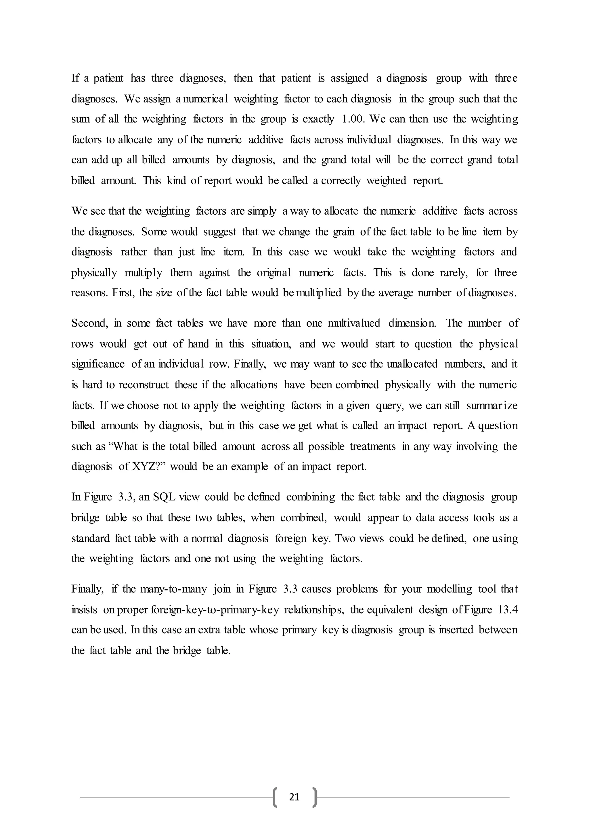 21
If a patient has three diagnoses, then that patient is assigned a diagnosis group with three
diagnoses. We assign a numerical weighting factor to each diagnosis in the group such that the
sum of all the weighting factors in the group is exactly 1.00. We can then use the weighting
factors to allocate any of the numeric additive facts across individual diagnoses. In this way we
can add up all billed amounts by diagnosis, and the grand total will be the correct grand total
billed amount. This kind of report would be called a correctly weighted report.
We see that the weighting factors are simply a way to allocate the numeric additive facts across
the diagnoses. Some would suggest that we change the grain of the fact table to be line item by
diagnosis rather than just line item. In this case we would take the weighting factors and
physically multiply them against the original numeric facts. This is done rarely, for three
reasons. First, the size of the fact table would be multiplied by the average number of diagnoses.
Second, in some fact tables we have more than one multivalued dimension. The number of
rows would get out of hand in this situation, and we would start to question the physical
significance of an individual row. Finally, we may want to see the unallocated numbers, and it
is hard to reconstruct these if the allocations have been combined physically with the numeric
facts. If we choose not to apply the weighting factors in a given query, we can still summarize
billed amounts by diagnosis, but in this case we get what is called an impact report. A question
such as “What is the total billed amount across all possible treatments in any way involving the
diagnosis of XYZ?” would be an example of an impact report.
In Figure 3.3, an SQL view could be defined combining the fact table and the diagnosis group
bridge table so that these two tables, when combined, would appear to data access tools as a
standard fact table with a normal diagnosis foreign key. Two views could be defined, one using
the weighting factors and one not using the weighting factors.
Finally, if the many-to-many join in Figure 3.3 causes problems for your modelling tool that
insists on proper foreign-key-to-primary-key relationships, the equivalent design of Figure 13.4
can be used. In this case an extra table whose primary key is diagnosis group is inserted between
the fact table and the bridge table.
 