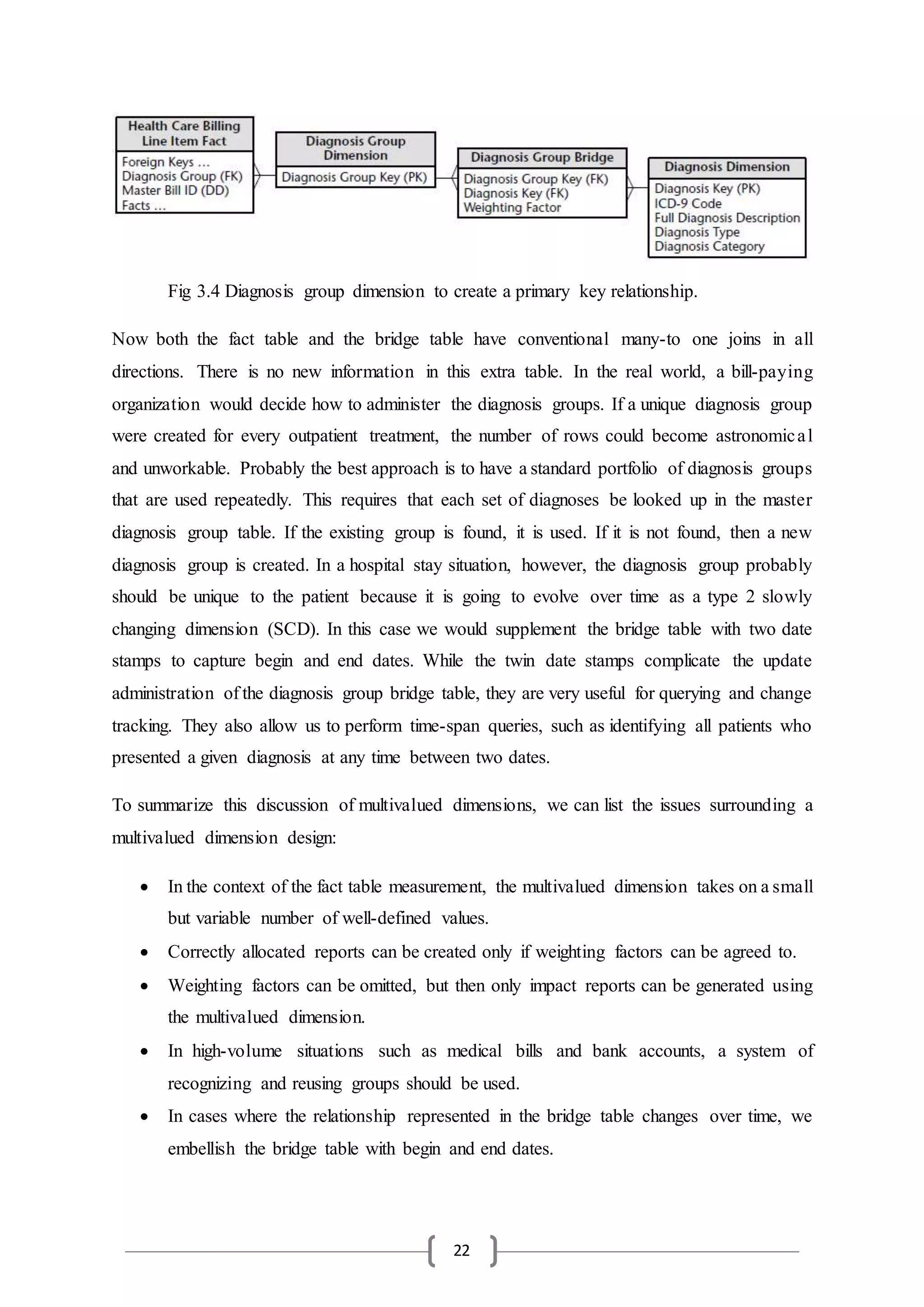 22
Now both the fact table and the bridge table have conventional many-to one joins in all
directions. There is no new information in this extra table. In the real world, a bill-paying
organization would decide how to administer the diagnosis groups. If a unique diagnosis group
were created for every outpatient treatment, the number of rows could become astronomical
and unworkable. Probably the best approach is to have a standard portfolio of diagnosis groups
that are used repeatedly. This requires that each set of diagnoses be looked up in the master
diagnosis group table. If the existing group is found, it is used. If it is not found, then a new
diagnosis group is created. In a hospital stay situation, however, the diagnosis group probably
should be unique to the patient because it is going to evolve over time as a type 2 slowly
changing dimension (SCD). In this case we would supplement the bridge table with two date
stamps to capture begin and end dates. While the twin date stamps complicate the update
administration of the diagnosis group bridge table, they are very useful for querying and change
tracking. They also allow us to perform time-span queries, such as identifying all patients who
presented a given diagnosis at any time between two dates.
To summarize this discussion of multivalued dimensions, we can list the issues surrounding a
multivalued dimension design:
 In the context of the fact table measurement, the multivalued dimension takes on a small
but variable number of well-defined values.
 Correctly allocated reports can be created only if weighting factors can be agreed to.
 Weighting factors can be omitted, but then only impact reports can be generated using
the multivalued dimension.
 In high-volume situations such as medical bills and bank accounts, a system of
recognizing and reusing groups should be used.
 In cases where the relationship represented in the bridge table changes over time, we
embellish the bridge table with begin and end dates.
Fig 3.4 Diagnosis group dimension to create a primary key relationship.
 