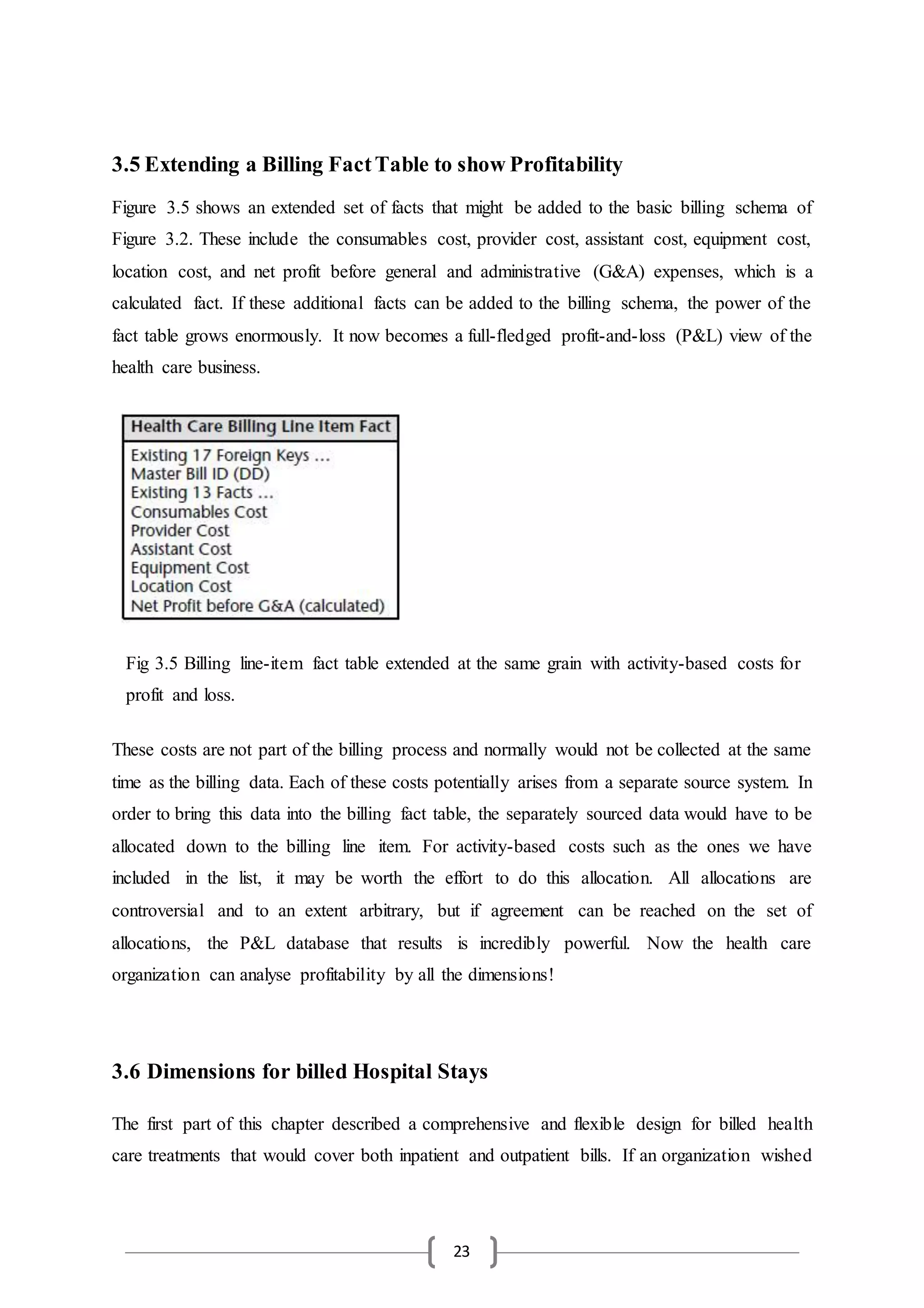 23
3.5 Extending a Billing FactTable to show Profitability
Figure 3.5 shows an extended set of facts that might be added to the basic billing schema of
Figure 3.2. These include the consumables cost, provider cost, assistant cost, equipment cost,
location cost, and net profit before general and administrative (G&A) expenses, which is a
calculated fact. If these additional facts can be added to the billing schema, the power of the
fact table grows enormously. It now becomes a full-fledged profit-and-loss (P&L) view of the
health care business.
These costs are not part of the billing process and normally would not be collected at the same
time as the billing data. Each of these costs potentially arises from a separate source system. In
order to bring this data into the billing fact table, the separately sourced data would have to be
allocated down to the billing line item. For activity-based costs such as the ones we have
included in the list, it may be worth the effort to do this allocation. All allocations are
controversial and to an extent arbitrary, but if agreement can be reached on the set of
allocations, the P&L database that results is incredibly powerful. Now the health care
organization can analyse profitability by all the dimensions!
3.6 Dimensions for billed Hospital Stays
The first part of this chapter described a comprehensive and flexible design for billed health
care treatments that would cover both inpatient and outpatient bills. If an organization wished
Fig 3.5 Billing line-item fact table extended at the same grain with activity-based costs for
profit and loss.
 