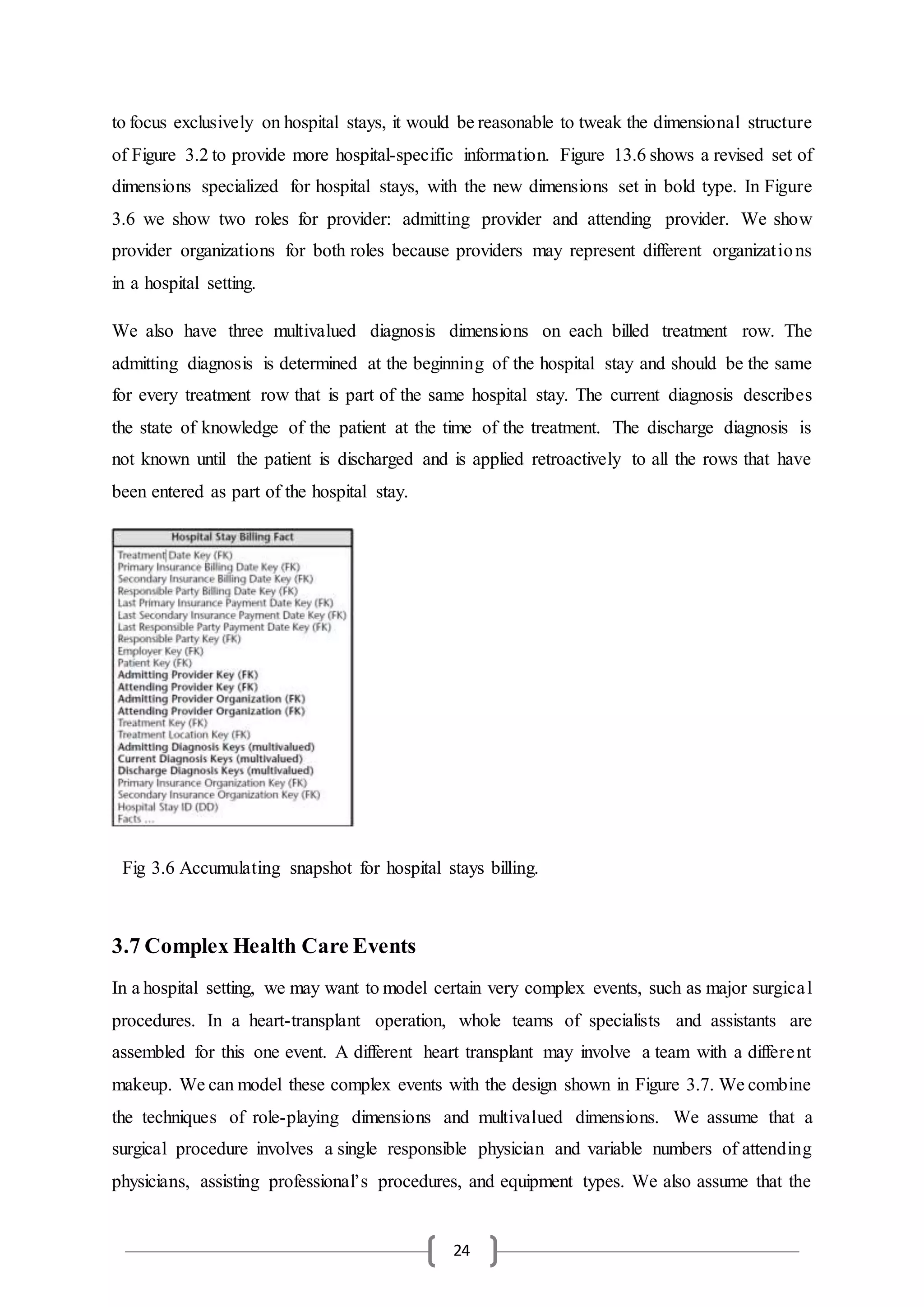 24
to focus exclusively on hospital stays, it would be reasonable to tweak the dimensional structure
of Figure 3.2 to provide more hospital-specific information. Figure 13.6 shows a revised set of
dimensions specialized for hospital stays, with the new dimensions set in bold type. In Figure
3.6 we show two roles for provider: admitting provider and attending provider. We show
provider organizations for both roles because providers may represent different organizations
in a hospital setting.
We also have three multivalued diagnosis dimensions on each billed treatment row. The
admitting diagnosis is determined at the beginning of the hospital stay and should be the same
for every treatment row that is part of the same hospital stay. The current diagnosis describes
the state of knowledge of the patient at the time of the treatment. The discharge diagnosis is
not known until the patient is discharged and is applied retroactively to all the rows that have
been entered as part of the hospital stay.
3.7 Complex Health Care Events
In a hospital setting, we may want to model certain very complex events, such as major surgical
procedures. In a heart-transplant operation, whole teams of specialists and assistants are
assembled for this one event. A different heart transplant may involve a team with a different
makeup. We can model these complex events with the design shown in Figure 3.7. We combine
the techniques of role-playing dimensions and multivalued dimensions. We assume that a
surgical procedure involves a single responsible physician and variable numbers of attending
physicians, assisting professional’s procedures, and equipment types. We also assume that the
Fig 3.6 Accumulating snapshot for hospital stays billing.
 