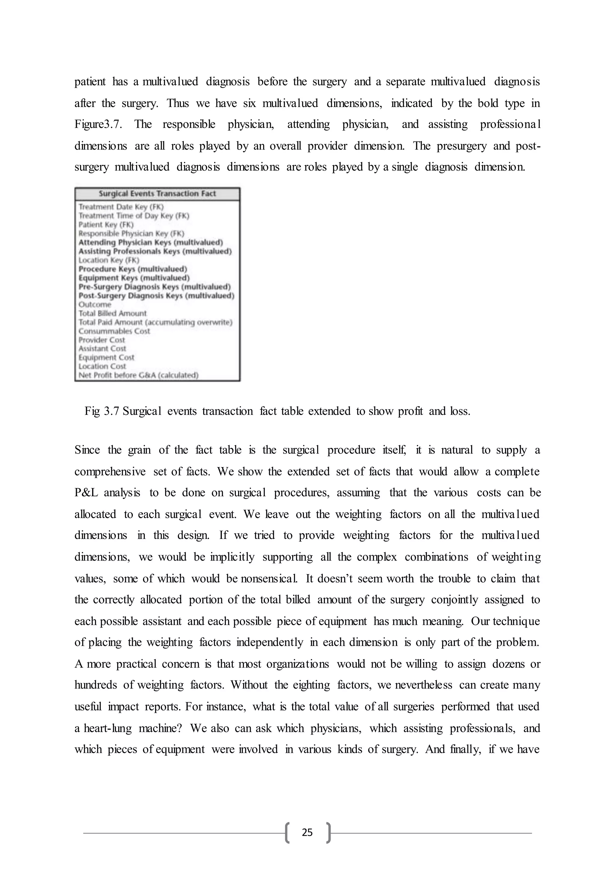 25
patient has a multivalued diagnosis before the surgery and a separate multivalued diagnosis
after the surgery. Thus we have six multivalued dimensions, indicated by the bold type in
Figure3.7. The responsible physician, attending physician, and assisting professional
dimensions are all roles played by an overall provider dimension. The presurgery and post-
surgery multivalued diagnosis dimensions are roles played by a single diagnosis dimension.
Since the grain of the fact table is the surgical procedure itself, it is natural to supply a
comprehensive set of facts. We show the extended set of facts that would allow a complete
P&L analysis to be done on surgical procedures, assuming that the various costs can be
allocated to each surgical event. We leave out the weighting factors on all the multivalued
dimensions in this design. If we tried to provide weighting factors for the multivalued
dimensions, we would be implicitly supporting all the complex combinations of weighting
values, some of which would be nonsensical. It doesn’t seem worth the trouble to claim that
the correctly allocated portion of the total billed amount of the surgery conjointly assigned to
each possible assistant and each possible piece of equipment has much meaning. Our technique
of placing the weighting factors independently in each dimension is only part of the problem.
A more practical concern is that most organizations would not be willing to assign dozens or
hundreds of weighting factors. Without the eighting factors, we nevertheless can create many
useful impact reports. For instance, what is the total value of all surgeries performed that used
a heart-lung machine? We also can ask which physicians, which assisting professionals, and
which pieces of equipment were involved in various kinds of surgery. And finally, if we have
Fig 3.7 Surgical events transaction fact table extended to show profit and loss.
 