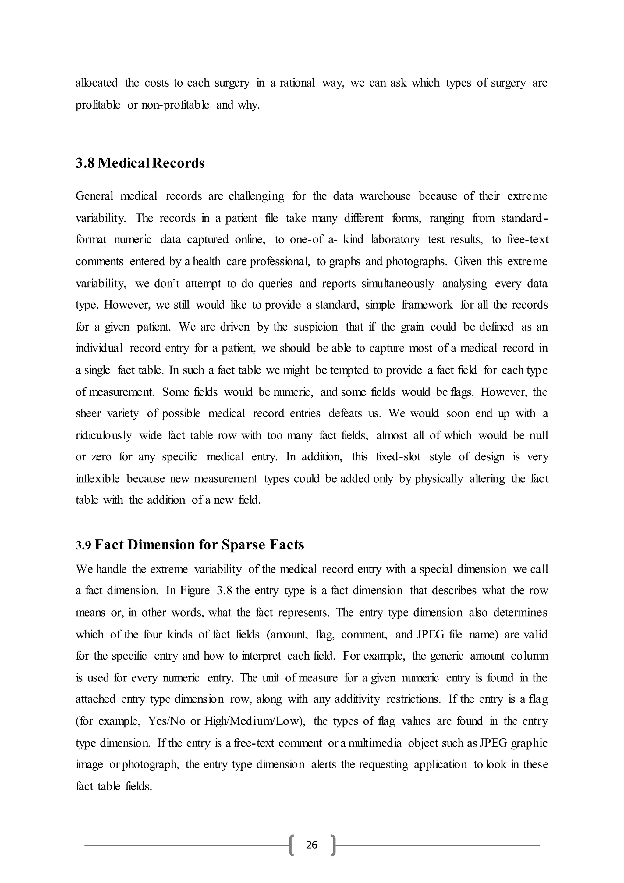 26
allocated the costs to each surgery in a rational way, we can ask which types of surgery are
profitable or non-profitable and why.
3.8 MedicalRecords
General medical records are challenging for the data warehouse because of their extreme
variability. The records in a patient file take many different forms, ranging from standard-
format numeric data captured online, to one-of a- kind laboratory test results, to free-text
comments entered by a health care professional, to graphs and photographs. Given this extreme
variability, we don’t attempt to do queries and reports simultaneously analysing every data
type. However, we still would like to provide a standard, simple framework for all the records
for a given patient. We are driven by the suspicion that if the grain could be defined as an
individual record entry for a patient, we should be able to capture most of a medical record in
a single fact table. In such a fact table we might be tempted to provide a fact field for each type
of measurement. Some fields would be numeric, and some fields would be flags. However, the
sheer variety of possible medical record entries defeats us. We would soon end up with a
ridiculously wide fact table row with too many fact fields, almost all of which would be null
or zero for any specific medical entry. In addition, this fixed-slot style of design is very
inflexible because new measurement types could be added only by physically altering the fact
table with the addition of a new field.
3.9 Fact Dimension for Sparse Facts
We handle the extreme variability of the medical record entry with a special dimension we call
a fact dimension. In Figure 3.8 the entry type is a fact dimension that describes what the row
means or, in other words, what the fact represents. The entry type dimension also determines
which of the four kinds of fact fields (amount, flag, comment, and JPEG file name) are valid
for the specific entry and how to interpret each field. For example, the generic amount column
is used for every numeric entry. The unit of measure for a given numeric entry is found in the
attached entry type dimension row, along with any additivity restrictions. If the entry is a flag
(for example, Yes/No or High/Medium/Low), the types of flag values are found in the entry
type dimension. If the entry is a free-text comment or a multimedia object such as JPEG graphic
image or photograph, the entry type dimension alerts the requesting application to look in these
fact table fields.
 
