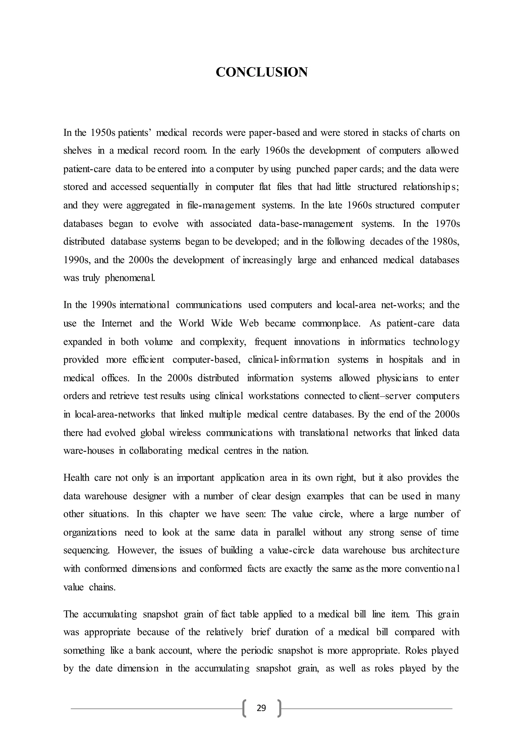29
CONCLUSION
In the 1950s patients’ medical records were paper-based and were stored in stacks of charts on
shelves in a medical record room. In the early 1960s the development of computers allowed
patient-care data to be entered into a computer by using punched paper cards; and the data were
stored and accessed sequentially in computer flat files that had little structured relationships;
and they were aggregated in file-management systems. In the late 1960s structured computer
databases began to evolve with associated data-base-management systems. In the 1970s
distributed database systems began to be developed; and in the following decades of the 1980s,
1990s, and the 2000s the development of increasingly large and enhanced medical databases
was truly phenomenal.
In the 1990s international communications used computers and local-area net-works; and the
use the Internet and the World Wide Web became commonplace. As patient-care data
expanded in both volume and complexity, frequent innovations in informatics technology
provided more efficient computer-based, clinical-information systems in hospitals and in
medical offices. In the 2000s distributed information systems allowed physicians to enter
orders and retrieve test results using clinical workstations connected to client–server computers
in local-area-networks that linked multiple medical centre databases. By the end of the 2000s
there had evolved global wireless communications with translational networks that linked data
ware-houses in collaborating medical centres in the nation.
Health care not only is an important application area in its own right, but it also provides the
data warehouse designer with a number of clear design examples that can be used in many
other situations. In this chapter we have seen: The value circle, where a large number of
organizations need to look at the same data in parallel without any strong sense of time
sequencing. However, the issues of building a value-circle data warehouse bus architecture
with conformed dimensions and conformed facts are exactly the same as the more conventional
value chains.
The accumulating snapshot grain of fact table applied to a medical bill line item. This grain
was appropriate because of the relatively brief duration of a medical bill compared with
something like a bank account, where the periodic snapshot is more appropriate. Roles played
by the date dimension in the accumulating snapshot grain, as well as roles played by the
 
