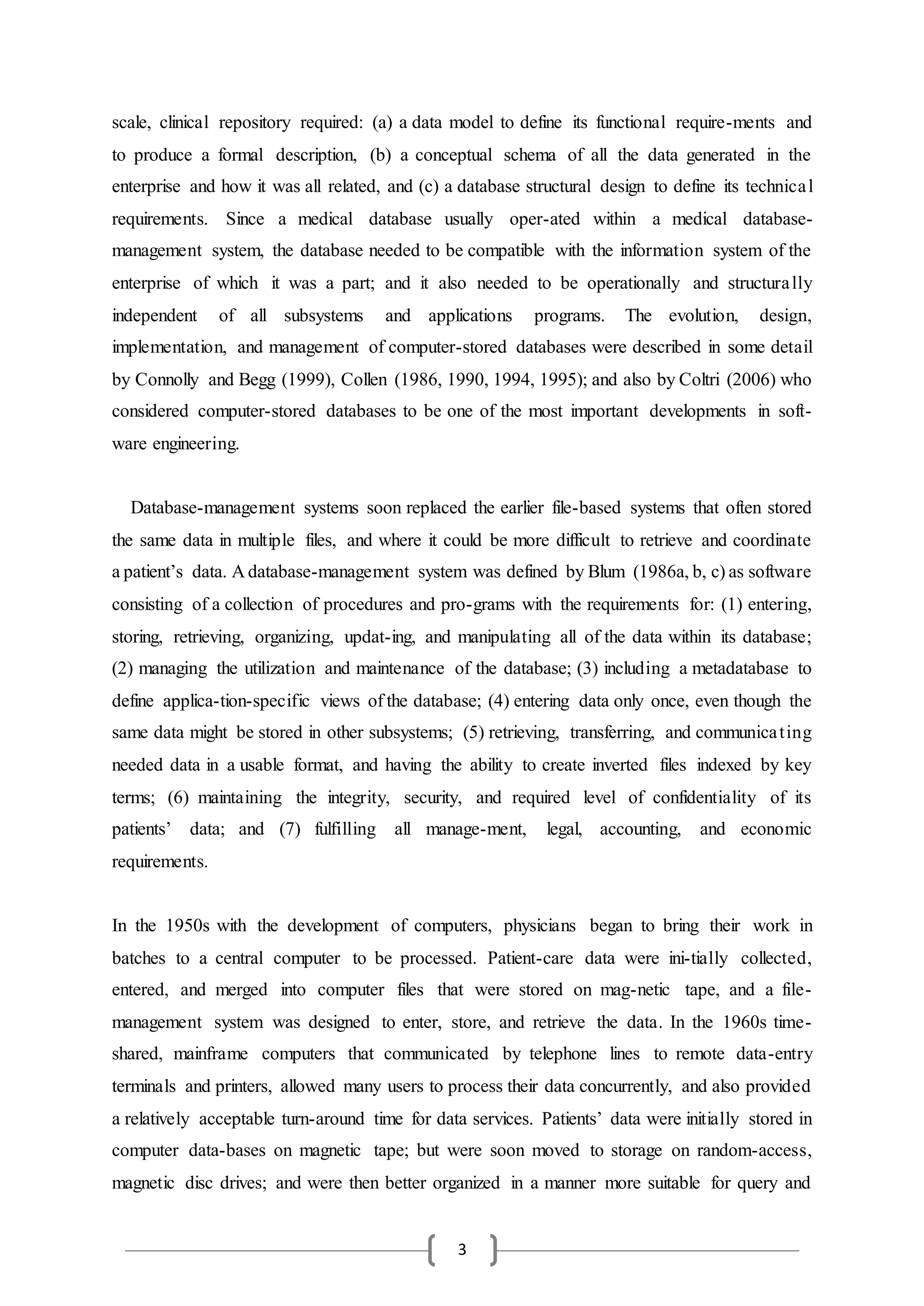 3
scale, clinical repository required: (a) a data model to define its functional require-ments and
to produce a formal description, (b) a conceptual schema of all the data generated in the
enterprise and how it was all related, and (c) a database structural design to define its technical
requirements. Since a medical database usually oper-ated within a medical database-
management system, the database needed to be compatible with the information system of the
enterprise of which it was a part; and it also needed to be operationally and structurally
independent of all subsystems and applications programs. The evolution, design,
implementation, and management of computer-stored databases were described in some detail
by Connolly and Begg (1999), Collen (1986, 1990, 1994, 1995); and also by Coltri (2006) who
considered computer-stored databases to be one of the most important developments in soft-
ware engineering.
Database-management systems soon replaced the earlier file-based systems that often stored
the same data in multiple files, and where it could be more difficult to retrieve and coordinate
a patient’s data. A database-management system was defined by Blum (1986a, b, c) as software
consisting of a collection of procedures and pro-grams with the requirements for: (1) entering,
storing, retrieving, organizing, updat-ing, and manipulating all of the data within its database;
(2) managing the utilization and maintenance of the database; (3) including a metadatabase to
define applica-tion-specific views of the database; (4) entering data only once, even though the
same data might be stored in other subsystems; (5) retrieving, transferring, and communicating
needed data in a usable format, and having the ability to create inverted files indexed by key
terms; (6) maintaining the integrity, security, and required level of confidentiality of its
patients’ data; and (7) fulfilling all manage-ment, legal, accounting, and economic
requirements.
In the 1950s with the development of computers, physicians began to bring their work in
batches to a central computer to be processed. Patient-care data were ini-tially collected,
entered, and merged into computer files that were stored on mag-netic tape, and a file-
management system was designed to enter, store, and retrieve the data. In the 1960s time-
shared, mainframe computers that communicated by telephone lines to remote data-entry
terminals and printers, allowed many users to process their data concurrently, and also provided
a relatively acceptable turn-around time for data services. Patients’ data were initially stored in
computer data-bases on magnetic tape; but were soon moved to storage on random-access,
magnetic disc drives; and were then better organized in a manner more suitable for query and
 