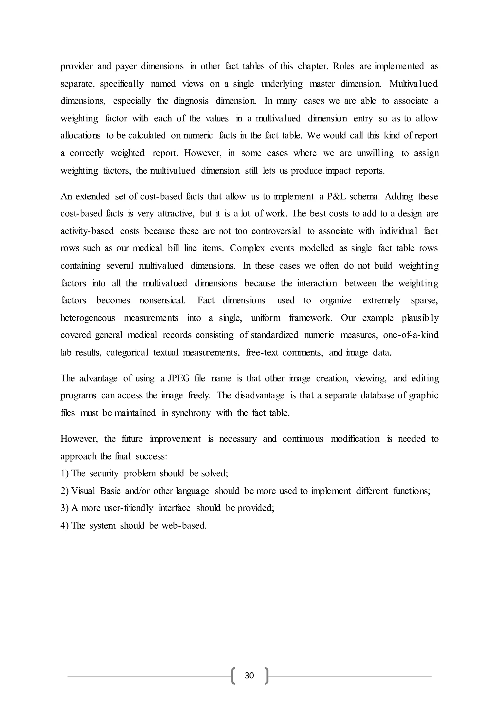 30
provider and payer dimensions in other fact tables of this chapter. Roles are implemented as
separate, specifically named views on a single underlying master dimension. Multivalued
dimensions, especially the diagnosis dimension. In many cases we are able to associate a
weighting factor with each of the values in a multivalued dimension entry so as to allow
allocations to be calculated on numeric facts in the fact table. We would call this kind of report
a correctly weighted report. However, in some cases where we are unwilling to assign
weighting factors, the multivalued dimension still lets us produce impact reports.
An extended set of cost-based facts that allow us to implement a P&L schema. Adding these
cost-based facts is very attractive, but it is a lot of work. The best costs to add to a design are
activity-based costs because these are not too controversial to associate with individual fact
rows such as our medical bill line items. Complex events modelled as single fact table rows
containing several multivalued dimensions. In these cases we often do not build weighting
factors into all the multivalued dimensions because the interaction between the weighting
factors becomes nonsensical. Fact dimensions used to organize extremely sparse,
heterogeneous measurements into a single, uniform framework. Our example plausibly
covered general medical records consisting of standardized numeric measures, one-of-a-kind
lab results, categorical textual measurements, free-text comments, and image data.
The advantage of using a JPEG file name is that other image creation, viewing, and editing
programs can access the image freely. The disadvantage is that a separate database of graphic
files must be maintained in synchrony with the fact table.
However, the future improvement is necessary and continuous modification is needed to
approach the final success:
1) The security problem should be solved;
2) Visual Basic and/or other language should be more used to implement different functions;
3) A more user-friendly interface should be provided;
4) The system should be web-based.
 