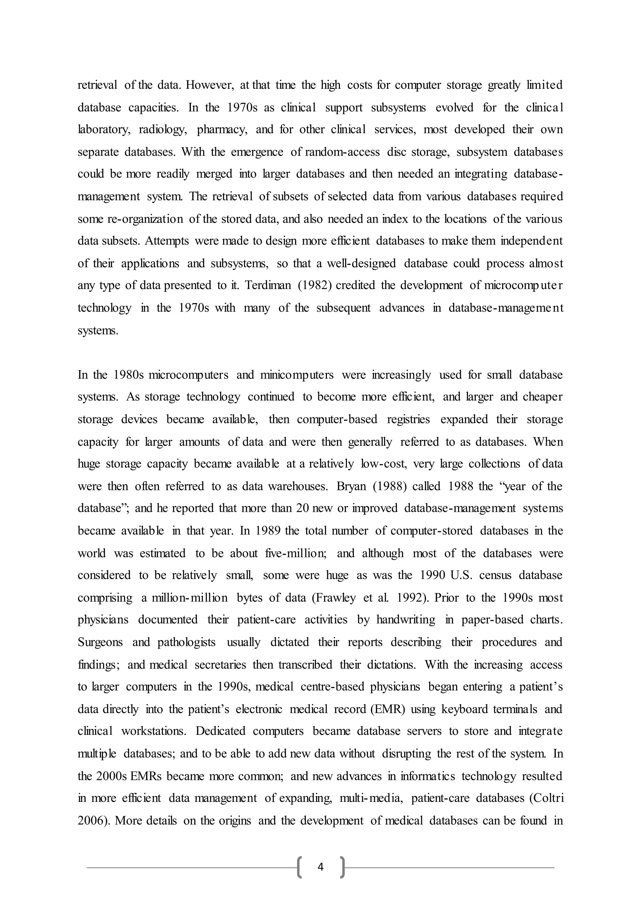 4
retrieval of the data. However, at that time the high costs for computer storage greatly limited
database capacities. In the 1970s as clinical support subsystems evolved for the clinical
laboratory, radiology, pharmacy, and for other clinical services, most developed their own
separate databases. With the emergence of random-access disc storage, subsystem databases
could be more readily merged into larger databases and then needed an integrating database-
management system. The retrieval of subsets of selected data from various databases required
some re-organization of the stored data, and also needed an index to the locations of the various
data subsets. Attempts were made to design more efficient databases to make them independent
of their applications and subsystems, so that a well-designed database could process almost
any type of data presented to it. Terdiman (1982) credited the development of microcomputer
technology in the 1970s with many of the subsequent advances in database-management
systems.
In the 1980s microcomputers and minicomputers were increasingly used for small database
systems. As storage technology continued to become more efficient, and larger and cheaper
storage devices became available, then computer-based registries expanded their storage
capacity for larger amounts of data and were then generally referred to as databases. When
huge storage capacity became available at a relatively low-cost, very large collections of data
were then often referred to as data warehouses. Bryan (1988) called 1988 the “year of the
database”; and he reported that more than 20 new or improved database-management systems
became available in that year. In 1989 the total number of computer-stored databases in the
world was estimated to be about five-million; and although most of the databases were
considered to be relatively small, some were huge as was the 1990 U.S. census database
comprising a million-million bytes of data (Frawley et al. 1992). Prior to the 1990s most
physicians documented their patient-care activities by handwriting in paper-based charts.
Surgeons and pathologists usually dictated their reports describing their procedures and
findings; and medical secretaries then transcribed their dictations. With the increasing access
to larger computers in the 1990s, medical centre-based physicians began entering a patient’s
data directly into the patient’s electronic medical record (EMR) using keyboard terminals and
clinical workstations. Dedicated computers became database servers to store and integrate
multiple databases; and to be able to add new data without disrupting the rest of the system. In
the 2000s EMRs became more common; and new advances in informatics technology resulted
in more efficient data management of expanding, multi-media, patient-care databases (Coltri
2006). More details on the origins and the development of medical databases can be found in
 
