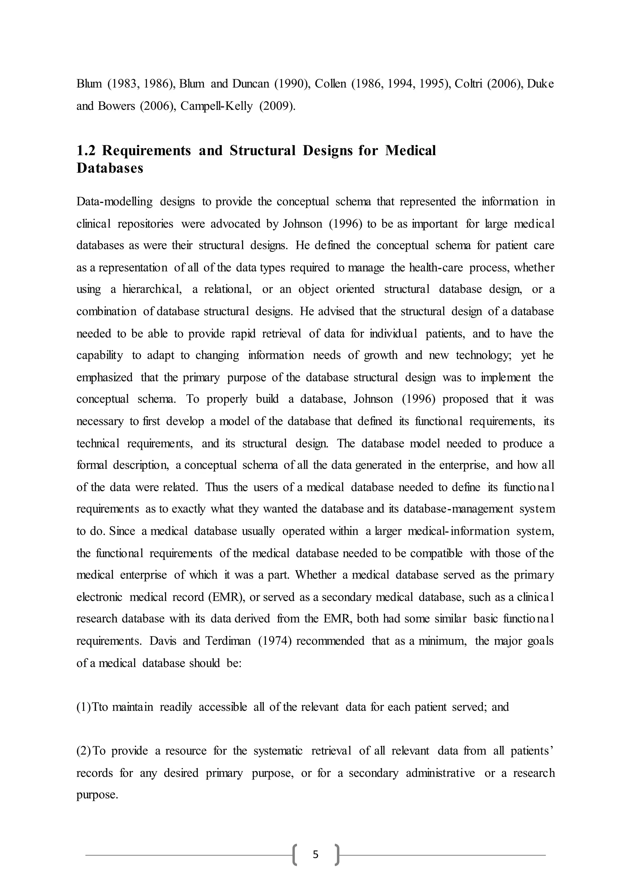 5
Blum (1983, 1986), Blum and Duncan (1990), Collen (1986, 1994, 1995), Coltri (2006), Duke
and Bowers (2006), Campell-Kelly (2009).
1.2 Requirements and Structural Designs for Medical
Databases
Data-modelling designs to provide the conceptual schema that represented the information in
clinical repositories were advocated by Johnson (1996) to be as important for large medical
databases as were their structural designs. He defined the conceptual schema for patient care
as a representation of all of the data types required to manage the health-care process, whether
using a hierarchical, a relational, or an object oriented structural database design, or a
combination of database structural designs. He advised that the structural design of a database
needed to be able to provide rapid retrieval of data for individual patients, and to have the
capability to adapt to changing information needs of growth and new technology; yet he
emphasized that the primary purpose of the database structural design was to implement the
conceptual schema. To properly build a database, Johnson (1996) proposed that it was
necessary to first develop a model of the database that defined its functional requirements, its
technical requirements, and its structural design. The database model needed to produce a
formal description, a conceptual schema of all the data generated in the enterprise, and how all
of the data were related. Thus the users of a medical database needed to define its functional
requirements as to exactly what they wanted the database and its database-management system
to do. Since a medical database usually operated within a larger medical-information system,
the functional requirements of the medical database needed to be compatible with those of the
medical enterprise of which it was a part. Whether a medical database served as the primary
electronic medical record (EMR), or served as a secondary medical database, such as a clinical
research database with its data derived from the EMR, both had some similar basic functional
requirements. Davis and Terdiman (1974) recommended that as a minimum, the major goals
of a medical database should be:
(1)Tto maintain readily accessible all of the relevant data for each patient served; and
(2)To provide a resource for the systematic retrieval of all relevant data from all patients’
records for any desired primary purpose, or for a secondary administrative or a research
purpose.
 