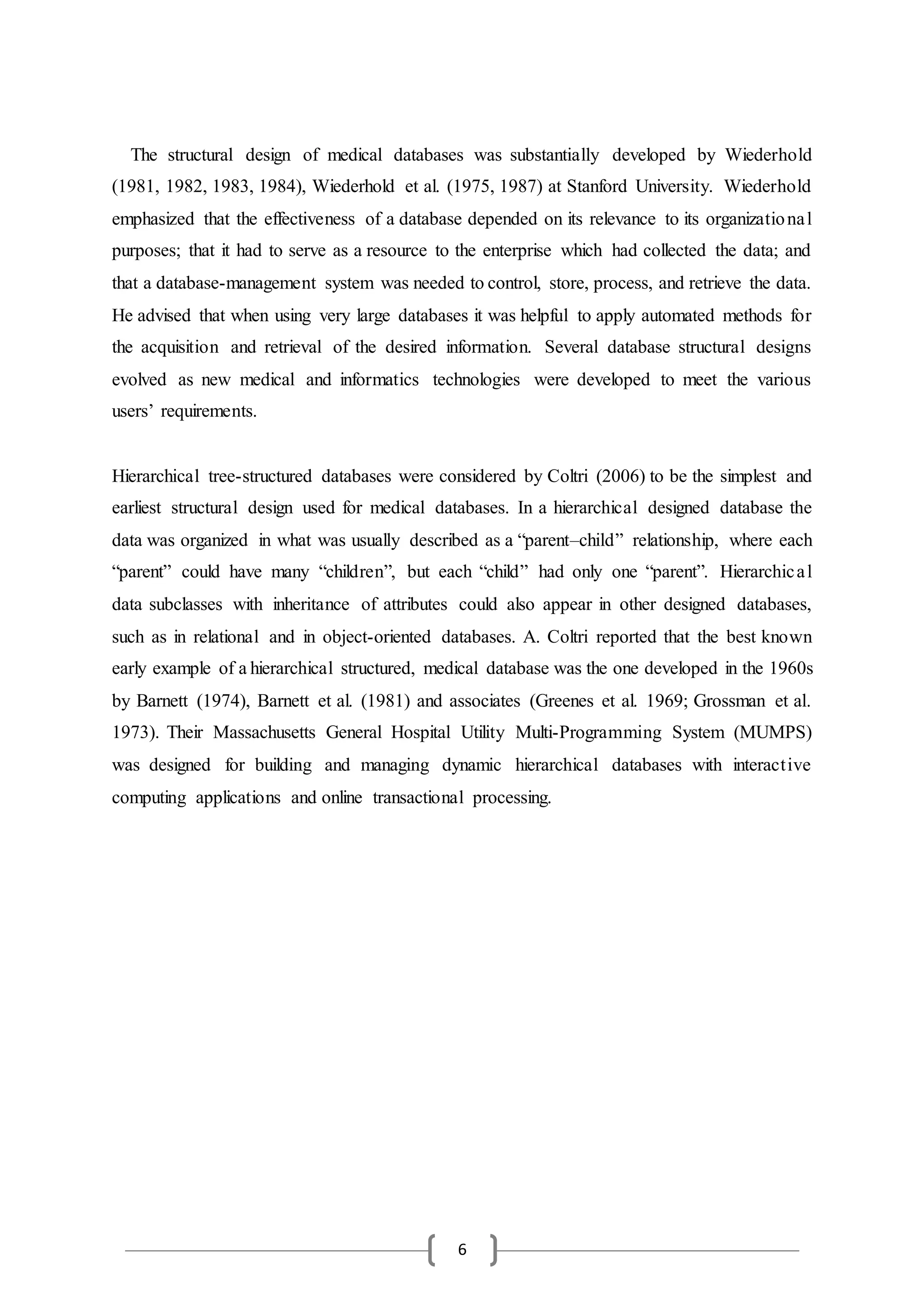 6
The structural design of medical databases was substantially developed by Wiederhold
(1981, 1982, 1983, 1984), Wiederhold et al. (1975, 1987) at Stanford University. Wiederhold
emphasized that the effectiveness of a database depended on its relevance to its organizational
purposes; that it had to serve as a resource to the enterprise which had collected the data; and
that a database-management system was needed to control, store, process, and retrieve the data.
He advised that when using very large databases it was helpful to apply automated methods for
the acquisition and retrieval of the desired information. Several database structural designs
evolved as new medical and informatics technologies were developed to meet the various
users’ requirements.
Hierarchical tree-structured databases were considered by Coltri (2006) to be the simplest and
earliest structural design used for medical databases. In a hierarchical designed database the
data was organized in what was usually described as a “parent–child” relationship, where each
“parent” could have many “children”, but each “child” had only one “parent”. Hierarchical
data subclasses with inheritance of attributes could also appear in other designed databases,
such as in relational and in object-oriented databases. A. Coltri reported that the best known
early example of a hierarchical structured, medical database was the one developed in the 1960s
by Barnett (1974), Barnett et al. (1981) and associates (Greenes et al. 1969; Grossman et al.
1973). Their Massachusetts General Hospital Utility Multi-Programming System (MUMPS)
was designed for building and managing dynamic hierarchical databases with interactive
computing applications and online transactional processing.
 