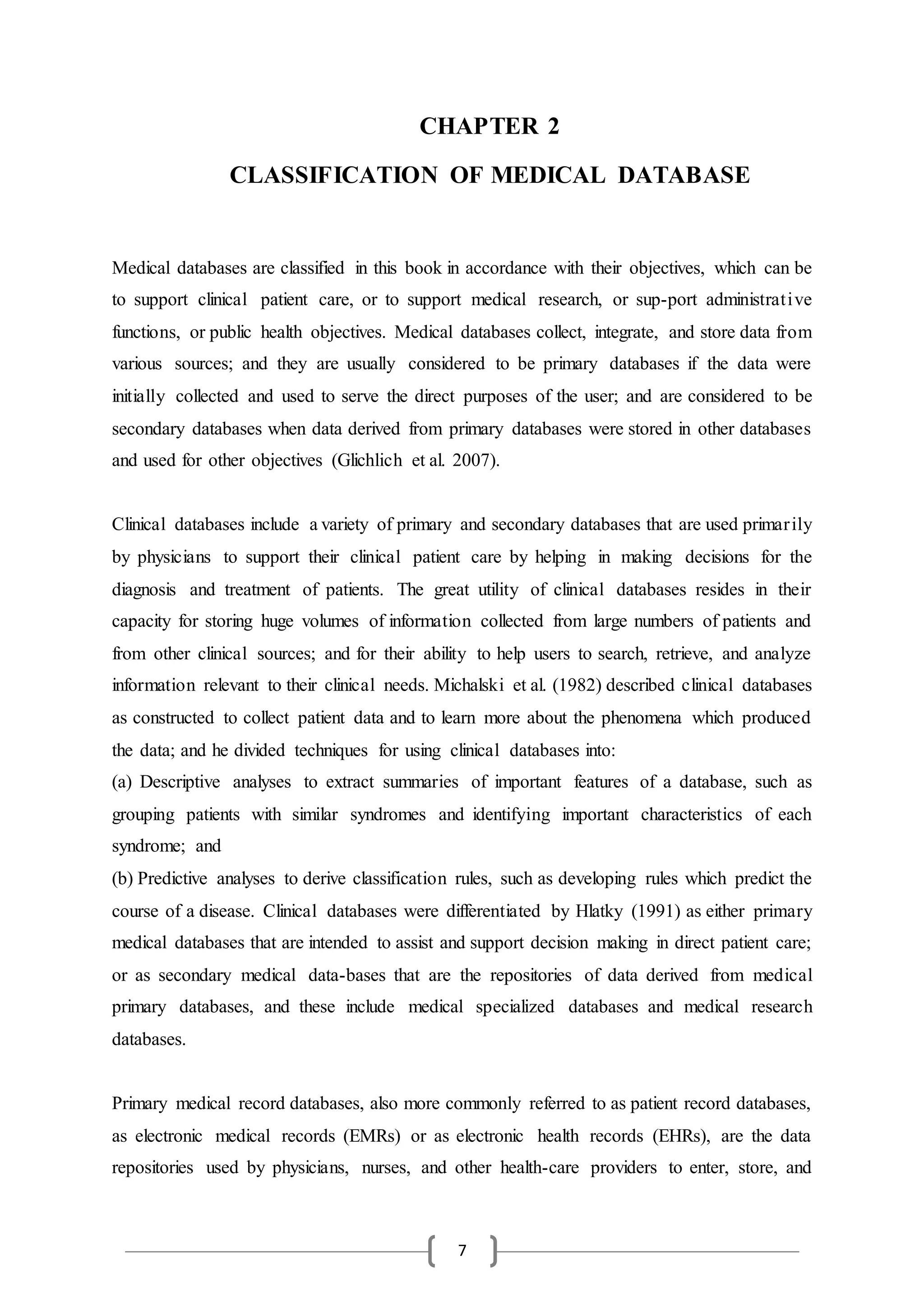 7
CHAPTER 2
CLASSIFICATION OF MEDICAL DATABASE
Medical databases are classified in this book in accordance with their objectives, which can be
to support clinical patient care, or to support medical research, or sup-port administrative
functions, or public health objectives. Medical databases collect, integrate, and store data from
various sources; and they are usually considered to be primary databases if the data were
initially collected and used to serve the direct purposes of the user; and are considered to be
secondary databases when data derived from primary databases were stored in other databases
and used for other objectives (Glichlich et al. 2007).
Clinical databases include a variety of primary and secondary databases that are used primarily
by physicians to support their clinical patient care by helping in making decisions for the
diagnosis and treatment of patients. The great utility of clinical databases resides in their
capacity for storing huge volumes of information collected from large numbers of patients and
from other clinical sources; and for their ability to help users to search, retrieve, and analyze
information relevant to their clinical needs. Michalski et al. (1982) described clinical databases
as constructed to collect patient data and to learn more about the phenomena which produced
the data; and he divided techniques for using clinical databases into:
(a) Descriptive analyses to extract summaries of important features of a database, such as
grouping patients with similar syndromes and identifying important characteristics of each
syndrome; and
(b) Predictive analyses to derive classification rules, such as developing rules which predict the
course of a disease. Clinical databases were differentiated by Hlatky (1991) as either primary
medical databases that are intended to assist and support decision making in direct patient care;
or as secondary medical data-bases that are the repositories of data derived from medical
primary databases, and these include medical specialized databases and medical research
databases.
Primary medical record databases, also more commonly referred to as patient record databases,
as electronic medical records (EMRs) or as electronic health records (EHRs), are the data
repositories used by physicians, nurses, and other health-care providers to enter, store, and
 