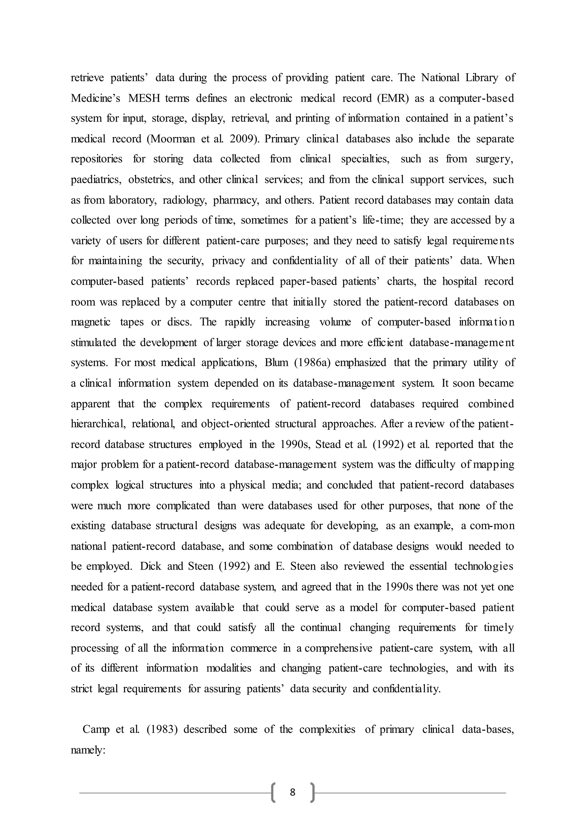8
retrieve patients’ data during the process of providing patient care. The National Library of
Medicine’s MESH terms defines an electronic medical record (EMR) as a computer-based
system for input, storage, display, retrieval, and printing of information contained in a patient’s
medical record (Moorman et al. 2009). Primary clinical databases also include the separate
repositories for storing data collected from clinical specialties, such as from surgery,
paediatrics, obstetrics, and other clinical services; and from the clinical support services, such
as from laboratory, radiology, pharmacy, and others. Patient record databases may contain data
collected over long periods of time, sometimes for a patient’s life-time; they are accessed by a
variety of users for different patient-care purposes; and they need to satisfy legal requirements
for maintaining the security, privacy and confidentiality of all of their patients’ data. When
computer-based patients’ records replaced paper-based patients’ charts, the hospital record
room was replaced by a computer centre that initially stored the patient-record databases on
magnetic tapes or discs. The rapidly increasing volume of computer-based information
stimulated the development of larger storage devices and more efficient database-management
systems. For most medical applications, Blum (1986a) emphasized that the primary utility of
a clinical information system depended on its database-management system. It soon became
apparent that the complex requirements of patient-record databases required combined
hierarchical, relational, and object-oriented structural approaches. After a review of the patient-
record database structures employed in the 1990s, Stead et al. (1992) et al. reported that the
major problem for a patient-record database-management system was the difficulty of mapping
complex logical structures into a physical media; and concluded that patient-record databases
were much more complicated than were databases used for other purposes, that none of the
existing database structural designs was adequate for developing, as an example, a com-mon
national patient-record database, and some combination of database designs would needed to
be employed. Dick and Steen (1992) and E. Steen also reviewed the essential technologies
needed for a patient-record database system, and agreed that in the 1990s there was not yet one
medical database system available that could serve as a model for computer-based patient
record systems, and that could satisfy all the continual changing requirements for timely
processing of all the information commerce in a comprehensive patient-care system, with all
of its different information modalities and changing patient-care technologies, and with its
strict legal requirements for assuring patients’ data security and confidentiality.
Camp et al. (1983) described some of the complexities of primary clinical data-bases,
namely:
 