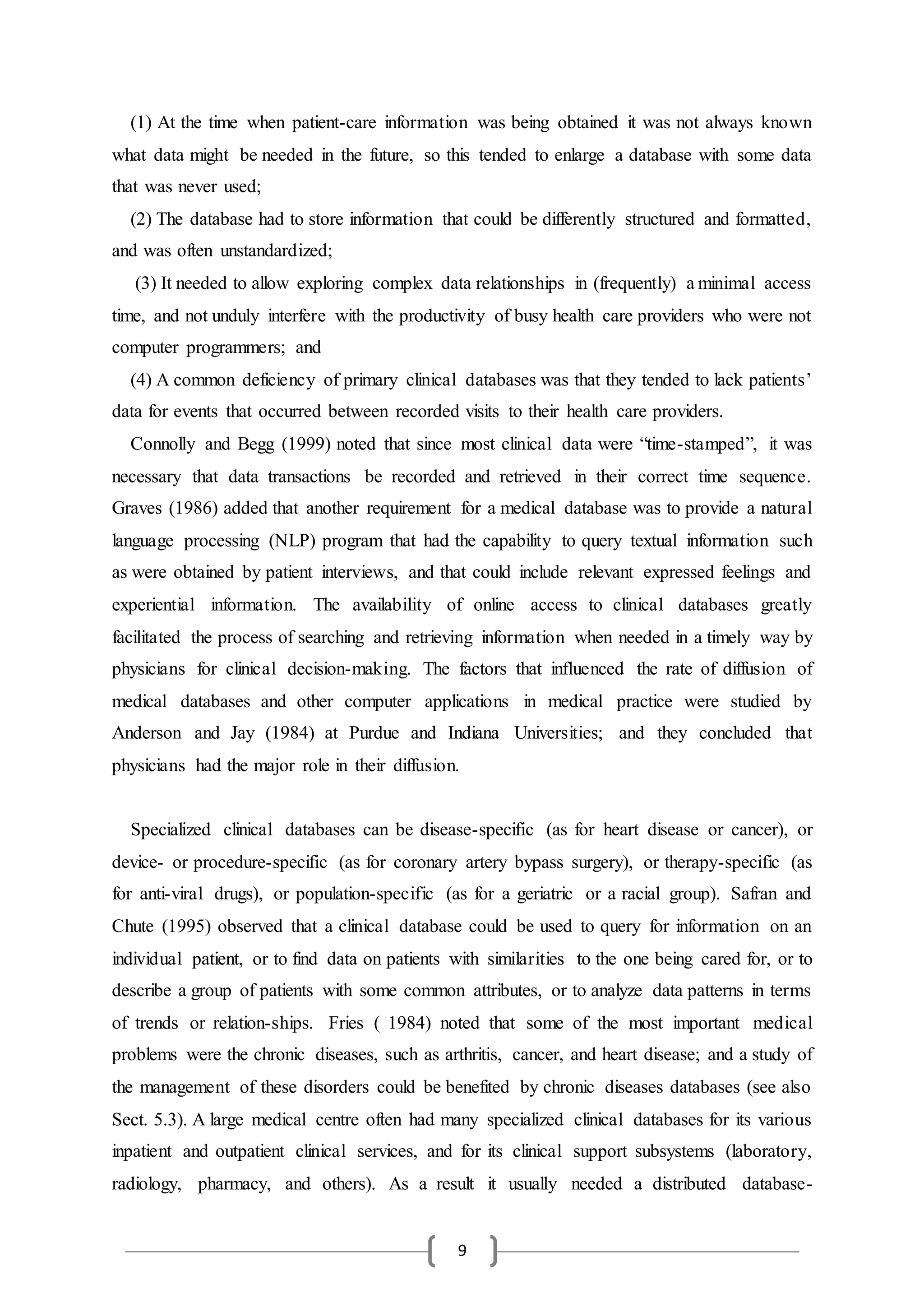 9
(1) At the time when patient-care information was being obtained it was not always known
what data might be needed in the future, so this tended to enlarge a database with some data
that was never used;
(2) The database had to store information that could be differently structured and formatted,
and was often unstandardized;
(3) It needed to allow exploring complex data relationships in (frequently) a minimal access
time, and not unduly interfere with the productivity of busy health care providers who were not
computer programmers; and
(4) A common deficiency of primary clinical databases was that they tended to lack patients’
data for events that occurred between recorded visits to their health care providers.
Connolly and Begg (1999) noted that since most clinical data were “time-stamped”, it was
necessary that data transactions be recorded and retrieved in their correct time sequence.
Graves (1986) added that another requirement for a medical database was to provide a natural
language processing (NLP) program that had the capability to query textual information such
as were obtained by patient interviews, and that could include relevant expressed feelings and
experiential information. The availability of online access to clinical databases greatly
facilitated the process of searching and retrieving information when needed in a timely way by
physicians for clinical decision-making. The factors that influenced the rate of diffusion of
medical databases and other computer applications in medical practice were studied by
Anderson and Jay (1984) at Purdue and Indiana Universities; and they concluded that
physicians had the major role in their diffusion.
Specialized clinical databases can be disease-specific (as for heart disease or cancer), or
device- or procedure-specific (as for coronary artery bypass surgery), or therapy-specific (as
for anti-viral drugs), or population-specific (as for a geriatric or a racial group). Safran and
Chute (1995) observed that a clinical database could be used to query for information on an
individual patient, or to find data on patients with similarities to the one being cared for, or to
describe a group of patients with some common attributes, or to analyze data patterns in terms
of trends or relation-ships. Fries ( 1984) noted that some of the most important medical
problems were the chronic diseases, such as arthritis, cancer, and heart disease; and a study of
the management of these disorders could be benefited by chronic diseases databases (see also
Sect. 5.3). A large medical centre often had many specialized clinical databases for its various
inpatient and outpatient clinical services, and for its clinical support subsystems (laboratory,
radiology, pharmacy, and others). As a result it usually needed a distributed database-
 