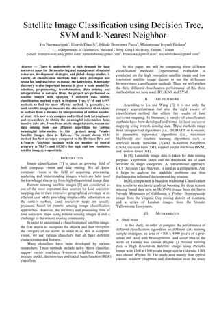 Satellite Image Classification using Decision Tree,
SVM and k-Nearest Neighbor
Iva Nurwauziyah1
, Umroh Dian S.2
, I Gede Brawiswa Putra3
, Muhammad Irsyadi Firdaus4
1,2,3,4 Department of Geomatics, National Cheng Kung University, Tainan, Taiwan
e-mail: ivanurwauziyah@gmail.com1
, umrohdians@gmail.com2
, brawiswa@gmail.com3
, irsyadifirdaus@gmail.com4
Abstract — There is undoubtedly a high demand for land
use/cover maps for the monitoring and management of natural
resources, development strategies, and global change studies. A
variety of classification methods have been developed and
tested for land use/cover to extract the knowledge. Knowledge
discovery is also important because it gives a basic model for
selection, preprocessing, transformation, data mining and
interpretation of datasets. Here, the project are performed on
satellite images with applying 3 different data mining
classification method which is Decision Tree, SVM and k-NN
methods to find the most efficient method. In geomatics, we
used satellite image to measure the characteristics of an object
or surface from a distance by interpretation of million number
of pixel. It is now very complex and critical task for engineers
and researchers to obtain the meaningful information from
massive data sets. From those pixels image datasets, we can use
data mining tools and efficient algorithms for getting
meaningful information. In this project using Pleiades
Satellite Images data in Taiwan. The result shows SVM
method has best accuracy compared to the Decision Tree and
k-Nearest Neighbor methods with the number of overall
accuracy is 78.6% and 83.30% for high and low resolution
satellite imagery respectively.
I. INTRODUCTION
Image classification [7] is taken as growing field of
both computer vision and data mining. We all know
computer vision is the field of acquiring, processing,
analyzing and understanding images which are later used
for knowledge discovery from high-dimensional image data.
Remote sensing satellite images [3] are considered as
one of the most important data sources for land use/cover
mapping due to their extensive geographical coverage at an
efficient cost while providing irreplaceable information on
the earth’s surface. Land use/cover maps are usually
produced based on remote sensing image classification
approaches. However, the accuracy and processing time of
land use/cover maps using remote sensing images is still a
challenge to the remote sensing community.
In order to understand a classification of satellite image,
the first step is to recognize the objects and then recognize
the category of the scene. In order to do this in computer
vision, we use various classifiers that all have different
characteristics and features.
Many classifiers have been developed by various
researchers. These methods include naïve Bayes classifier,
support vector machines, k-nearest neighbors, Gaussian
mixture model, decision tree and radial basis function (RBF)
classifiers.
In this paper, we will be comparing three different
classification methods: Experimental evaluation is
conducted on the high resolution satellite image and low
resolution satellite image dataset to see the difference
between three classification methods. Then, we will explain
the three different classification performance of this three
methods that we have used: DT, KNN and SVM.
II. RELATED WORK
According to Lu and Weng [5], it is not only the
imagery appropriateness but also the right choice of
classification method that affects the results of land
use/cover mapping. In literature, a variety of classification
methods have been developed and tested for land use/cover
mapping using remote sensing data. These methods range
from unsupervised algorithms (i.e., ISODATA or K-means)
to parametric supervised algorithms (i.e., maximum
likelihood) and machine learning algorithms such as
artificial neural networks (ANN), k-Nearest Neighbors
(kNN), decision trees (DT), support vector machines (SVM),
and random forest (RF).
In [9], Landslide image data is taken for data mining
purpose. Vegetation Index and the thresholds are of each
attribute on target categories. A conventional approach,
C4.5 Decision Tree Analysis, is used as a comparison. And
it helps to analyze the landslide problems and thus
facilitates the informed decision-making process.
In [4], comparison is based on traditional Classification
tree results to stochastic gradient boosting for three remote
sensing based data sets, an IKONOS image from the Sierra
Nevada Mountains of California, a Probe-1 hyperspectral
image from the Virginia City mining district of Montana,
and a series of Landsat images from the Greater
Yellowstone Ecosystem.
III. METHODOLOGY
A. Study Area
In this study, in order to compare the performance of
different classification algorithms on different data training
sample strategies, an area of 4300 x 4300 pixels of a peri-
urban and rural with heterogeneous land cover area in the
north of Taiwan was chosen (Figure 2). Second training
data is High Resolution Satellite Image using Pleiades
image with 1300 x 1300 pixels image size in colorado, USA
was chosen (Figure 1). The study area mainly four typical
classes: resident (fragment and distribution over the study
 