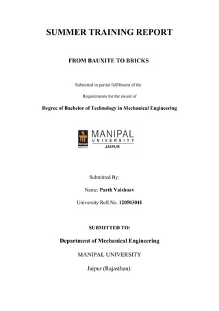 SUMMER TRAINING REPORT
FROM BAUXITE TO BRICKS
Submitted in partial fulfillment of the
Requirements for the award of
Degree of Bachelor of Technology in Mechanical Engineering
Submitted By:
Name: Parth Vaishnav
University Roll No. 120503041
SUBMITTED TO:
Department of Mechanical Engineering
MANIPAL UNIVERSITY
Jaipur (Rajasthan).
 