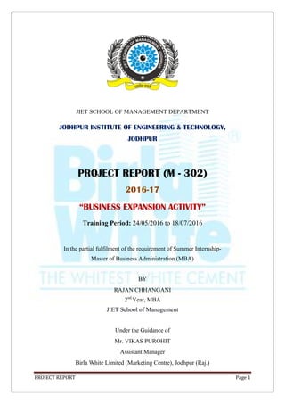 PROJECT REPORT Page 1
JIET SCHOOL OF MANAGEMENT DEPARTMENT
JODHPUR INSTITUTE OF ENGINEERING & TECHNOLOGY,
JODHPUR
PROJECT REPORT (M - 302)
2016-17
“BUSINESS EXPANSION ACTIVITY”
Training Period: 24/05/2016 to 18/07/2016
In the partial fulfilment of the requirement of Summer Internship-
Master of Business Administration (MBA)
BY
RAJAN CHHANGANI
2nd
Year, MBA
JIET School of Management
Under the Guidance of
Mr. VIKAS PUROHIT
Assistant Manager
Birla White Limited (Marketing Centre), Jodhpur (Raj.)
 
