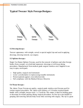 11 PHARMACY SCHOOL2019
Typical Tweezer Style Forceps Designs:-
5.2 Dressing forceps:-
Tweezer appearance with straight, curved or special angled tips and used in applying
dressings, dressing removal, eye surgery.
5.3 Splinter forceps:-
Single Use Hunter Splinter Forceps, used for the removal of splinters and other foreign
bodies from a wound, or to hold and manoeuvre dressings or soft tissue during
procedures. Manufactured from medical grade surgical stainless steel. Supplied in an
easy to open, sterile pack.
 High quality surgical steel instrument
 Lower cost alternative to reprocessing reusable instruments
 Protects patients against cross infection risks
 Full compliance with the Medical Devices Directive
5.4 Tissue forceps:-
The Adson Tissue Forceps are quality, surgical grade stainless steel forceps used for
routine surgical procedures. The Adson style features a 4 3/4 inches textured thumb
handle with a straight, tweezer-style 1 x 2 teeth tip. This makes it ideal for holding gauze
or dressings for wound packing during surgical procedures. Its fine tip is also helpful in
grasping and removing delicate body tissue when assisting with surgery. The tip is a great
 
