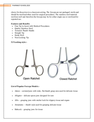 12 PHARMACY SCHOOL2019
choice for dissection in a classroom setting. The forceps are not packaged sterile and
should be sterilized when used for surgical procedures. The stainless steel material
sterilizes well and therefore the forceps may be for either single-use or sterilized for
repeated use.
Features and Benefits
 Fine Tip to Assist with Medical Procedures
 Quality Stainless Steel
 Textured Thumb Handle
 Straight Tip
 Holds Well
 Non-Locking Tip
5.5 Locking style:-
List of Popular Forceps Models:-
 Adson – serrated jaws with wide, flat thumb grasp area used for delicate tissue
 Alligator – delicate spoon jaws designed for ears
 Allis – grasping jaws with ratchet lock for slippery tissue and organs
 Atraumatic – thumb style used for grasping delicate tissue
 Babcock – grasping jaws for tissue
 