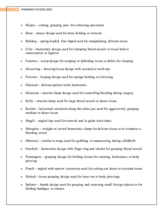 13 PHARMACY SCHOOL2019
 Biopsy – cutting, grasping jaws for collecting specimens
 Bone – pincer design used for bone holding or removal
 Bulldog – spring-loaded, fine tipped used for manipulating delicate tissue
 Crile – hemostatic design used for clamping blood vessels or tissue before
cauterization or ligation
 Curettes – scoop design for scraping or debriding tissue or debris for cleaning
 Dissecting – dressing/tissue design with serrated or teeth tips
 Forester – looping design used for sponge holding or retrieving
 Halstead – delicate pattern teeth, hemostatic
 Hemostat – arterial clamp design used for controlling bleeding during surgery.
 Kelly – arterial clamp used for large blood vessels or dense tissue
 Kocher – horizontal serrations along the entire jaw used for aggressively grasping
medium to dense tissue
 Magill – angled tips used for removal and to guide trach tubes
 Mosquito – straight or curved hemostatic clamp for delicate tissue or to compress a
bleeding vessel
 Obstetric – similar to tongs used for grabbing or maneuvering during childbirth
 Overholt – hemostatic design with finger ring and ratchet for grasping blood vessels
 Pennington – grasping design for holding tissues for suturing, hemostasis, or body
piercing
 Punch – angled with narrow extensions used for cutting-out dense or resistant tissue
 Slotted – tissue grasping design used for inner ear or body piercings.
 Splinter – thumb design used for grasping and removing small foreign objects or for
holding bandages or sutures
 