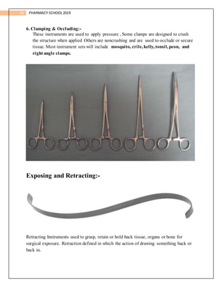 16 PHARMACY SCHOOL2019
6. Clamping & Occluding:-
These instruments are used to apply pressure , Some clamps are designed to crush
the structure when applied Others are noncrushing and are used to occlude or secure
tissue. Most instrument sets will include mosquito, crile, kelly, tonsil, peon, and
right angle clamps.
Exposing and Retracting:-
Retracting Instruments used to grasp, retain or hold back tissue, organs or bone for
surgical exposure. Retraction defined in which the action of drawing something back or
back in.
 