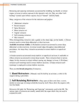 17 PHARMACY SCHOOL2019
Retracting and exposing instruments accustomed by twiddling my thumbs or retract
organs or tissue to realize exposure to the operative web site. They are either “self-
holding” (remain open without anyone else) or “manual” (held by hand).
Many categories of the retractor for the indication and purpose
 Abdominal retractor
 Rectal retractor
 Spine Retractor
 Brain retractor set
 Vaginal retractor
 Self-retaining retractors
 Skin retractor
When distinguishing retractors, take a gander at the sharp edge, not the handle. A Deaver
retractor used to retract deep abdominal or chest incisions.
Available invarious widths:- A Richardson retractor accustomed to retract deep
abdominal or chest incisions. its retract wound edges throughout deep abdominal
procedures. An Army-Navy retractor accustomed to retract shallow or superficial
incisions.
A Goulet retractor accustomed retract shallow or superficial incisions.A malleable or
ribbon retractor accustomed to retract deep wounds. These retractors bent to various
shapes for the structure to retract without causing any damage to tissue. A Weitlaner
retractor (self-retaining) used to retract shallow incisions. A Gelpi retractor (self-
retaining) is employed to retract shallow incisions.
There are two broad categories of retractors:
1. Hand Retractors - (Manual) must be held by an assistant, a robot or the
surgeon during a procedure.
2. Self Retaining Retractors - (Stay open on their own) have a screw,
ratchet or some type of clamp to hold the tissue by itself. These allow the surgeon with
two free hands.
Retractors fall under the "Retracting and Exposing" instruments used in the OR. The
various types of retractors are usually named after the organ which they are used in
conjunction with.
 