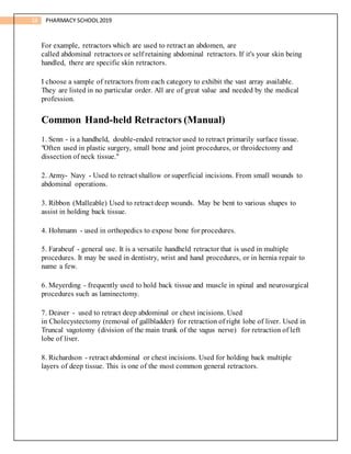 18 PHARMACY SCHOOL2019
For example, retractors which are used to retract an abdomen, are
called abdominal retractors or self retaining abdominal retractors. If it's your skin being
handled, there are specific skin retractors.
I choose a sample of retractors from each category to exhibit the vast array available.
They are listed in no particular order. All are of great value and needed by the medical
profession.
Common Hand-held Retractors (Manual)
1. Senn - is a handheld, double-ended retractor used to retract primarily surface tissue.
"Often used in plastic surgery, small bone and joint procedures, or throidectomy and
dissection of neck tissue."
2. Army- Navy - Used to retract shallow or superficial incisions. From small wounds to
abdominal operations.
3. Ribbon (Malleable) Used to retract deep wounds. May be bent to various shapes to
assist in holding back tissue.
4. Hohmann - used in orthopedics to expose bone for procedures.
5. Farabeuf - general use. It is a versatile handheld retractor that is used in multiple
procedures. It may be used in dentistry, wrist and hand procedures, or in hernia repair to
name a few.
6. Meyerding - frequently used to hold back tissue and muscle in spinal and neurosurgical
procedures such as laminectomy.
7. Deaver - used to retract deep abdominal or chest incisions. Used
in Cholecystectomy (removal of gallbladder) for retraction of right lobe of liver. Used in
Truncal vagotomy (division of the main trunk of the vagus nerve) for retraction of left
lobe of liver.
8. Richardson - retract abdominal or chest incisions. Used for holding back multiple
layers of deep tissue. This is one of the most common general retractors.
 
