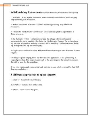 19 PHARMACY SCHOOL2019
Self-Retaining Retractors(Hold their shape and position once set in place)
1. Weitlaner - It is a popular instrument, most commonly used in basic plastic surgery,
large bone and joint procedures.
2. Balfour Abdominal Retractor - Retract wound edges during deep abdominal
procedures.
3. Finochietto Rib Retractor (rib spreader) specifically designed to separate ribs in
thoracic surgery.
4. Hip Retractor system - Millennium surgical has a huge selectionof surgical
instruments for every specialty. One being the Hip Retractor System. The self retaining
hip retractor helps to free assisting personnel while providing excellent exposure during
hip arthroplasty and hip fracture surgery.
5. Gelpi - retract shallow incisions. Often used in smaller surgical sites. Common in spine
surgery.
Speaking of spinal surgery, there are three possible approaches to the spine during a
surgical procedure. The surgeon's approach to the spine impacts the type of instruments
that will be used for the procedure.
If you ever experienced excruciating back pain and needed relief, you might've heard of
these options before...
3 different approaches to spine surgery:
1. anterior - from the front of the spine
2. posterior - from the back of the spine
3. lateral - on the side of the spine.
 