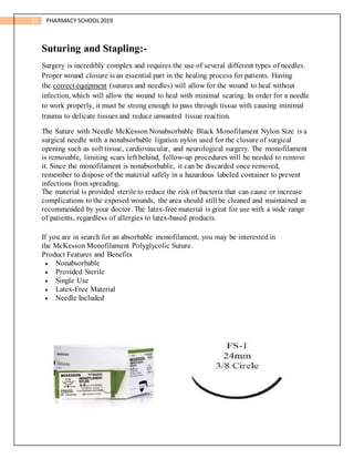 21 PHARMACY SCHOOL2019
Suturing and Stapling:-
Surgery is incredibly complex and requires the use of several different types of needles.
Proper wound closure is an essential part in the healing process for patients. Having
the correct equipment (sutures and needles) will allow for the wound to heal without
infection, which will allow the wound to heal with minimal scaring. In order for a needle
to work properly, it must be strong enough to pass through tissue with causing minimal
trauma to delicate tissues and reduce unwanted tissue reaction.
The Suture with Needle McKesson Nonabsorbable Black Monofilament Nylon Size is a
surgical needle with a nonabsorbable ligation nylon used for the closure of surgical
opening such as soft tissue, cardiovascular, and neurological surgery. The monofilament
is removable, limiting scars left behind, follow-up procedures will be needed to remove
it. Since the monofilament is nonabsorbable, it can be discarded once removed,
remember to dispose of the material safely in a hazardous labeled container to prevent
infections from spreading.
The material is provided sterile to reduce the risk of bacteria that can cause or increase
complications to the exposed wounds, the area should still be cleaned and maintained as
recommended by your doctor. The latex-free material is great for use with a wide range
of patients, regardless of allergies to latex-based products.
If you are in search for an absorbable monofilament, you may be interested in
the McKesson Monofilament Polyglycolic Suture.
Product Features and Benefits
 Nonabsorbable
 Provided Sterile
 Single Use
 Latex-Free Material
 Needle Included
 