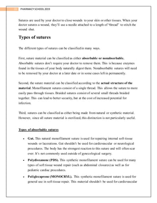 22 PHARMACY SCHOOL2019
Sutures are used by your doctor to close wounds to your skin or other tissues. When your
doctor sutures a wound, they’ll use a needle attached to a length of “thread” to stitch the
wound shut.
Types of sutures
The different types of sutures can be classifiedin many ways.
First, suture material can be classified as either absorbable or nonabsorbable.
Absorbable sutures don’t require your doctor to remove them. This is because enzymes
found in the tissues of your body naturally digest them. Nonabsorbable sutures will need
to be removed by your doctor at a later date or in some cases left in permanently.
Second, the suture material can be classified according to the actual structure of the
material. Monofilament sutures consist of a single thread. This allows the suture to more
easily pass through tissues. Braided sutures consist of several small threads braided
together. This can lead to better security, but at the cost of increased potential for
infection.
Third, sutures can be classified as either being made from natural or synthetic material.
However, since all suture material is sterilized, this distinction is not particularly useful.
Types of absorbable sutures
 Gut. This natural monofilament suture is used for repairing internal soft tissue
wounds or lacerations. Gut shouldn’t be used for cardiovascular or neurological
procedures. The body has the strongest reaction to this suture and will often scar
over. It’s not commonly used outside of gynecological surgery.
 Polydioxanone (PDS). This synthetic monofilament suture can be used for many
types of soft tissue wound repair (such as abdominal closures) as well as for
pediatric cardiac procedures.
 Poliglecaprone (MONOCRYL). This synthetic monofilament suture is used for
general use in soft tissue repair. This material shouldn’t be used for cardiovascular
 