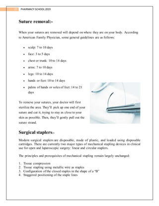 27 PHARMACY SCHOOL2019
Suture removal:-
When your sutures are removed will depend on where they are on your body. According
to American Family Physician, some general guidelines are as follows:
 scalp: 7 to 10 days
 face: 3 to 5 days
 chest or trunk: 10 to 14 days
 arms: 7 to 10 days
 legs: 10 to 14 days
 hands or feet: 10 to 14 days
 palms of hands or soles of feet: 14 to 21
days
To remove your sutures, your doctor will first
sterilize the area. They’ll pick up one end of your
suture and cut it, trying to stay as close to your
skin as possible. Then, they’ll gently pull out the
suture strand.
Surgical staplers:-
Modern surgical staplers are disposable, made of plastic, and loaded using disposable
cartridges. There are currently two major types of mechanical stapling devices in clinical
use for open and laparoscopic surgery: linear and circular staplers.
The principles and prerequisites of mechanical stapling remain largely unchanged:
1. Tissue compression
2. Tissue stapling using metallic wire as staples
3. Configuration of the closed staples in the shape of a “B”
4. Staggered positioning of the staple lines
 