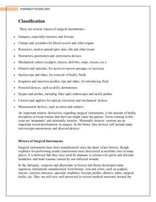 3 PHARMACY SCHOOL2019
Classification
There are several classes of surgical instruments:
 Graspers, especially tweezers and forceps
 Clamps and occluders for blood vessels and other organs
 Retractors, used to spread open skin, ribs and other tissue
 Distractors, positioners and stereotactic devices
 Mechanical cutters (scalpels, lancets, drill bits, rasps, trocars, etc.)
 Dilators and speculae, for access to narrow passages or incisions
 Suction tips and tubes, for removal of bodily fluids
 Irrigation and injection needles, tips and tubes, for introducing fluid
 Powered devices, such as drills, dermatomes
 Scopes and probes, including fiber optic endoscopes and tactile probes
 Carriers and appliers for optical, electronic and mechanical devices
 Measurement devices, such as rulers and calipers
An important relative distinction, regarding surgical instruments, is the amount of bodily
disruption or tissue trauma that their use might cause the patient. Terms relating to this
issue are 'atraumatic' and minimally invasive. Minimally invasive systems are an
important recent development in surgery. In the future, they devices will include many
microscopic autonomous and directed devices.
Historyof Surgical Instruments
Surgical instruments have been manufactured since the dawn of pre-history. Rough
trephines for performing round craniotomies were discovered in neolithic sites in many
places. It is believed that they were used by shamans to release evil spirits and alleviate
headaches and head traumas caused by war-inflicted wounds.
In the Antiquity, surgeons and physicians in Greece and Rome developed many
ingenious instruments manufactured from bronze, iron and silver, such as scalpels,
lancets, curettes, tweezers, speculae, trephines, forceps, probes, dilators, tubes, surgical
knifes, etc. They are still very well preserved in several medical museums around the
 