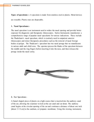 30 PHARMACY SCHOOL2019
Types of speculums :- A speculum is made from stainless steel or plastic. Metal devices
are reusable. Plastic ones are disposable.
1. Nasal Speculums:-
The nasal speculum is an instrument used to widen the nasal opening and provide better
exposure for diagnostic and therapeutic rhinoscopies. Surtex Instruments manufacture a
comprehensive range of popular nasal speculums for various indications. These include
the Thudichum’s nasal speculum, which is routinely used in outpatient anterior
rhinoscopies and minor therapeutic procedures such as the removal of nasal foreign
bodies or polyps. The Thudicum’s speculum has two nasal prongs that we manufacture
in various adult and child sizes. The operator presses the blades of the speculum between
the middle and the ring fingers before inserting it into the nose, and then releases the
prongs inside the nasal cavity.
2. Ear Speculum:-
A funnel shaped piece of plastic on a light source that is inserted into the auditory canal
of the ear, allowing the examiner to look at the ear canal and ear drum. The auditory
canal begins at the circular opening of the ear and continues a distance of about one inch
[about 2 1/2 cm] to the eardrum, or tympanic membrane. Using this viewing instrument,
 