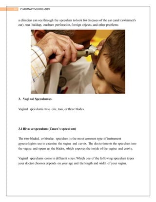 31 PHARMACY SCHOOL2019
a clinician can see through the speculum to look for diseases of the ear canal (swimmer's
ear), wax buildup, eardrum perforation, foreign objects, and other problems
3. Vaginal Speculums:-
Vaginal speculums have one, two, or three blades.
3.1Bivalve speculum (Cusco’s speculum)
The two-bladed, or bivalve, speculum is the most common type of instrument
gynecologists use to examine the vagina and cervix. The doctor inserts the speculum into
the vagina and opens up the blades, which exposes the inside of the vagina and cervix.
Vaginal speculums come in different sizes. Which one of the following speculum types
your doctor chooses depends on your age and the length and width of your vagina.
 