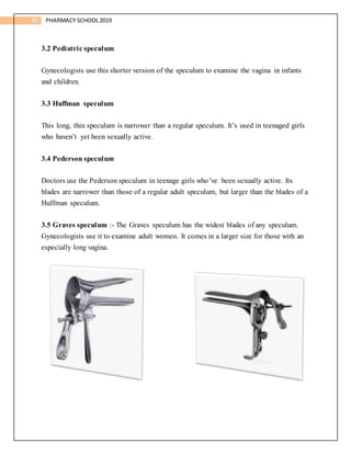 32 PHARMACY SCHOOL2019
3.2 Pediatric speculum
Gynecologists use this shorter version of the speculum to examine the vagina in infants
and children.
3.3 Huffman speculum
This long, thin speculum is narrower than a regular speculum. It’s used in teenaged girls
who haven’t yet been sexually active.
3.4 Pederson speculum
Doctors use the Pederson speculum in teenage girls who’ve been sexually active. Its
blades are narrower than those of a regular adult speculum, but larger than the blades of a
Huffman speculum.
3.5 Graves speculum :- The Graves speculum has the widest blades of any speculum.
Gynecologists use it to examine adult women. It comes in a larger size for those with an
especially long vagina.
 