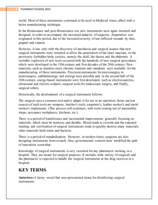 4 PHARMACY SCHOOL2019
world. Most of these instruments continued to be used in Medieval times, albeit with a
better manufacturing technique.
In the Renaissance and post-Renaissance era, new instruments were again invented and
designed, in order to accompany the increased audacity of surgeons. Amputation sets
originated in this period, due to the increased severity of war-inflicted wounds by shot,
grapnel and cannon.
However, it was only with the discovery of anesthesia and surgical asepsis that new
surgical instruments were invented to allow the penetration of the inner sanctum, or the
previously forbidden body cavities, namely the skull, the thorax and the abdomen. A
veritable explosion of new tools occurred with the hundreds of new surgical procedures
which were developed in the 19th century and first decades of the 20th century. New
materiais, such as stainless steel, chrome, titanium and vanadium were available for the
manufacturing of these instruments. Precisioninstruments for microsurgery in
neurosurgery, ophthalmology and otology were possible and, in the second half of the
20th century, energy-based instruments were first developed, such as electrocauteries,
ultrasound and electric scalpels, surgical tools for endoscopic surgery, and finally,
surgical robots.
Historically, the development of a surgical instrument follows:
The surgeon uses a common tool and/or adapts it for use in an operation. Some ancient
sources of such tools are weapons, butcher's tools, carpenter's, leather worker's and metal
worker's implements. (This process still continues, with tools coming out of automobile
shops, aerospace workplaces, kitchens, etc.)
There is a period of transference and incremental improvement, generally focusing on
materials, which must be nontoxic and durable. Blood tends to corrode and the repeated
washing and sterilization of surgical instruments tends to quickly destroy many materials;
other materials hold stains and bacteria.
There is a period of standardization. However, in modern times, surgeons are also
designing instruments from scratch. Also, governmental controls have modified the path
of innovation somewhat.
Knowledge of surgical instruments is very essential for any pharmacist working in a
hospital. They are meant for surgical purposes. It includes wide variety of surgicals and
the pharmacist is expected to handle the surgical instruments at the drug stores or in a
hospital.
KEY TERMS
Autoclave-A heavy vessel that uses pressurized steam for disinfecting surgical
instruments.
 