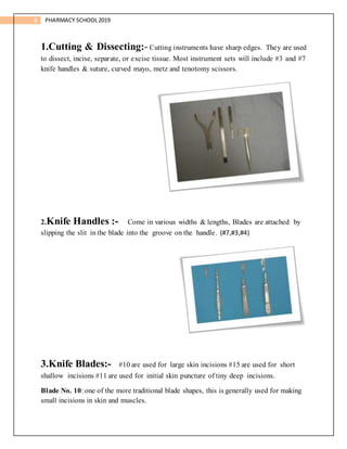 6 PHARMACY SCHOOL2019
1.Cutting & Dissecting:- Cutting instruments have sharp edges. They are used
to dissect, incise, separate, or excise tissue. Most instrument sets will include #3 and #7
knife handles & suture, curved mayo, metz and tenotomy scissors.
2.Knife Handles :- Come in various widths & lengths, Blades are attached by
slipping the slit in the blade into the groove on the handle. (#7,#3,#4)
3.Knife Blades:- #10 are used for large skin incisions #15 are used for short
shallow incisions #11 are used for initial skin puncture of tiny deep incisions.
Blade No. 10: one of the more traditional blade shapes, this is generally used for making
small incisions in skin and muscles.
 