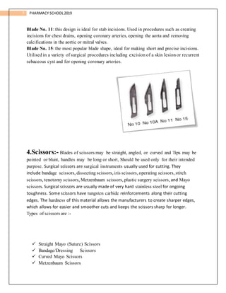 7 PHARMACY SCHOOL2019
Blade No. 11: this design is ideal for stab incisions. Used in procedures such as creating
incisions for chest drains, opening coronary arteries, opening the aorta and removing
calcifications in the aortic or mitral valves.
Blade No. 15: the most popular blade shape, ideal for making short and precise incisions.
Utilised in a variety of surgical procedures including excision of a skin lesion or recurrent
sebaceous cyst and for opening coronary arteries.
4.Scissors:- Blades of scissors may be straight, angled, or curved and Tips may be
pointed or blunt, handles may be long or short, Should be used only for their intended
purpose. Surgical scissors are surgical instruments usually used for cutting. They
include bandage scissors, dissecting scissors, iris scissors, operating scissors, stitch
scissors, tenotomy scissors, Metzenbaum scissors, plastic surgery scissors, and Mayo
scissors. Surgical scissors are usually made of very hard stainless steel for ongoing
toughness. Some scissors have tungsten carbide reinforcements along their cutting
edges. The hardness of this material allows the manufacturers to create sharper edges,
which allows for easier and smoother cuts and keeps the scissors sharp for longer.
Types of scissors are :-
 Straight Mayo (Suture) Scissors
 Bandage/Dressing Scissors
 Curved Mayo Scissors
 Metzenbaum Scissors
 