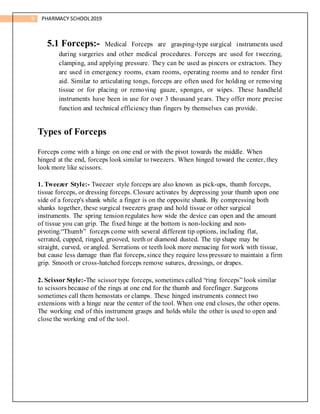 9 PHARMACY SCHOOL2019
5.1 Forceps:- Medical Forceps are grasping-type surgical instruments used
during surgeries and other medical procedures. Forceps are used for tweezing,
clamping, and applying pressure. They can be used as pincers or extractors. They
are used in emergency rooms, exam rooms, operating rooms and to render first
aid. Similar to articulating tongs, forceps are often used for holding or removing
tissue or for placing or removing gauze, sponges, or wipes. These handheld
instruments have been in use for over 3 thousand years. They offer more precise
function and technical efficiency than fingers by themselves can provide.
Types of Forceps
Forceps come with a hinge on one end or with the pivot towards the middle. When
hinged at the end, forceps look similar to tweezers. When hinged toward the center, they
look more like scissors.
1. Tweezer Style:- Tweezer style forceps are also known as pick-ups, thumb forceps,
tissue forceps, or dressing forceps. Closure activates by depressing your thumb upon one
side of a forcep's shank while a finger is on the opposite shank. By compressing both
shanks together, these surgical tweezers grasp and hold tissue or other surgical
instruments. The spring tension regulates how wide the device can open and the amount
of tissue you can grip. The fixed hinge at the bottom is non-locking and non-
pivoting.“Thumb” forceps come with several different tip options, including flat,
serrated, cupped, ringed, grooved, teeth or diamond dusted. The tip shape may be
straight, curved, or angled. Serrations or teeth look more menacing for work with tissue,
but cause less damage than flat forceps, since they require less pressure to maintain a firm
grip. Smooth or cross-hatched forceps remove sutures, dressings, or drapes.
2. Scissor Style:-The scissor type forceps, sometimes called “ring forceps” look similar
to scissors because of the rings at one end for the thumb and forefinger. Surgeons
sometimes call them hemostats or clamps. These hinged instruments connect two
extensions with a hinge near the center of the tool. When one end closes, the other opens.
The working end of this instrument grasps and holds while the other is used to open and
close the working end of the tool.
 