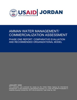 JORDAN


AMMAN WATER MANAGEMENT/
COMMERCIALIZATION ASSESSMENT
PHASE ONE REPORT: COMPARATIVE EVALUATION
AND RECOMMENDED ORGANIZATIONAL MODEL




JANUARY 2006
This publication was produced for review by the United States Agency for International
Development. It was prepared by SEGURA/IP3 Partners LLC under the SEGIR Privatization II
Indefinite Quantity Contract No. AFP-I-00-03-00035-00, Task Order No. 539.
 