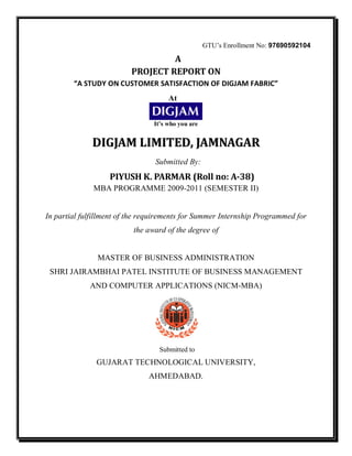 GTU’s Enrollment No: 97690592104

                                   A
                          PROJECT REPORT ON
        “A STUDY ON CUSTOMER SATISFACTION OF DIGJAM FABRIC”
                                     At


                                It’s who you are


              DIGJAM LIMITED, JAMNAGAR
                                 Submitted By:
                   PIYUSH K. PARMAR (Roll no: A-38)
              MBA PROGRAMME 2009-2011 (SEMESTER II)


In partial fulfillment of the requirements for Summer Internship Programmed for
                          the award of the degree of


               MASTER OF BUSINESS ADMINISTRATION
 SHRI JAIRAMBHAI PATEL INSTITUTE OF BUSINESS MANAGEMENT
             AND COMPUTER APPLICATIONS (NICM-MBA)




                                  Submitted to
               GUJARAT TECHNOLOGICAL UNIVERSITY,
                               AHMEDABAD.
 