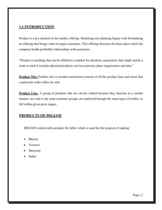1.1 INTRODUCTION


Product is a key element in the market offering. Marketing mix planning begins with formulating
an offering that brings value to target customers. This offering becomes the basis upon which the
company builds profitable relationships with customers.


“Product is anything that can be offered to a market for attention, acquisition; that might satisfy a
want or need it includes physical products, services persons, place organization and idea.”


Product Mix: Product mix or product assortment consists of all the product lines and items that
a particular seller offers for sale.


Product Line: A group of products that are closely related because they function in a similar
manner, are sold to the same customer groups, are marketed through the same types of outlets, or
fall within given price ranges.


PRODUCTS OF DIGJAM


    DIGJAM woolen mills produce the fabric which is used for the purpose of making:


    •   Blazers
    •   Trousers
    •   Sherwani
    •   Safari




                                                                                            Page | 2
 