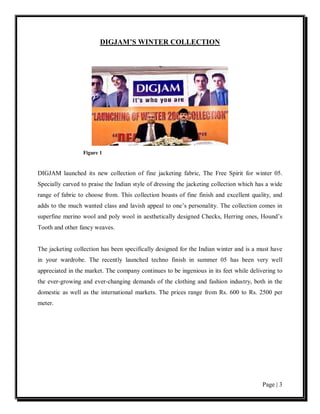 DIGJAM’S WINTER COLLECTION




                  Figure 1


DIGJAM launched its new collection of fine jacketing fabric, The Free Spirit for winter 05.
Specially carved to praise the Indian style of dressing the jacketing collection which has a wide
range of fabric to choose from. This collection boasts of fine finish and excellent quality, and
adds to the much wanted class and lavish appeal to one’s personality. The collection comes in
superfine merino wool and poly wool in aesthetically designed Checks, Herring ones, Hound’s
Tooth and other fancy weaves.


The jacketing collection has been specifically designed for the Indian winter and is a must have
in your wardrobe. The recently launched techno finish in summer 05 has been very well
appreciated in the market. The company continues to be ingenious in its feet while delivering to
the ever-growing and ever-changing demands of the clothing and fashion industry, both in the
domestic as well as the international markets. The prices range from Rs. 600 to Rs. 2500 per
meter.




                                                                                         Page | 3
 